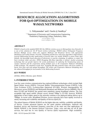 International Journal of Wireless & Mobile Networks (IJWMN) Vol. 5, No. 3, June 2013
DOI : 10.5121/ijwmn.2013.5306 77
RESOURCE ALLOCATION ALGORITHMS
FOR QOS OPTIMIZATION IN MOBILE
WIMAX NETWORKS
L. Nithyanandan1
and J. Susila @ Sandhiya2
1, 2
Department of Electronics and Communication Engineering,
Pondicherry Engineering College, Puducherry, India.
nithi@pec.edu
susila@pec.edu
ABSTRACT
WiMAX is based on the standard IEEE 802.16e-2009 for wireless access in Metropolitan Area Networks. It
is one of the solutions for 4G IP based wireless technology. WiMAX utilizes Orthogonal Frequency
Division Multiple Access which also supports Multicast and Broadcast Service with appropriate
Modulation and Coding Scheme. Presently, Scheduling and Resource allocation algorithm in Opportunistic
Layered Multicasting provides multicasting of layered video over mobile WiMAX to ensure better QoS.
Initially, the knowledge based allocation of subcarriers is used for scheduling. In addition, to reduce the
burst overhead, delay and jitter, SWIM (Swapping Min-Max) algorithm is utilized. Another promising
technology that can greatly improve the system performance by exploring the broadcasting nature of
wireless channels and the cooperation among multiple users is the Cooperative Multicast Scheduling
(CMS) technique. The simulation results show, Swapping Min-Max performs better with lesser number of
bursts, Zero jitter and with optimal throughput. The results with Cooperative Multicast Scheduling show
the enhanced throughput for each member in the Multicasting Scenario.
KEY WORDS
OFDMA, SWIM, CMS,Jitter, QoS, WiMAX.
1. INTRODUCTION
Last few years wireless communication has explored different technologies which include High
Speed Packet Access (HSPA), Universal Mobile Telecommunication System (UMTS), Long
Term Evolution (LTE), Evolution-Data Optimized (EV-DO), Wireless Interoperability for
Microwave access (WiMAX) and Multimedia Broadcast and Multicast Service (MBMS). Out of
these EV-DO and WiMAX has gained more popularity among broadband solution. The first
acceptable high speed mobile internet access around 5Mbps is EV-DO, however WiMAX
approaches to have higher speed as the networks continue to be deployed andcan deliver up to
70Mbps. In recent years, Broadband Wireless Access networks have been rapidly involved to
satisfy increasing user scalability and Quality of Service (QoS) [9].
The salient features of Mobile WiMAX are the higher data rate, mobility, scalability and Quality
of Service. Certain advanced features are the smart antenna technologies, multicast and
broadcast service and fractional frequency reuse.One of the main real time applications of
Mobile WiMAX is the Internet Protocol Television. Video, voice and data are all IP data
services, but each has its own Quality of Service (QoS) requirements. High availability,
 