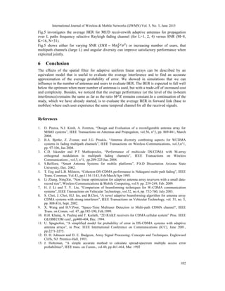 International Journal of Wireless & Mobile Networks (IJWMN) Vol. 5, No. 3, June 2013
102
Fig.5 investigates the average BER for MUD receiverwith adaptive antennas for propagation
over L paths frequency selective Rayleigh fading channel (for L=1, 2, 4) versus SNR (M=8,
K=16, N=31).
Fig.5 shows either for varying SNR ( = ⁄ ) or increasing number of users, that
multipath channels (large L) and angular diversity can improve satisfactory performance when
exploited jointly.
6 Conclusion
The effects of the spatial filter for adaptive uniform linear arrays can be described by an
equivalent model that is useful to evaluate the average interference and to find an accurate
approximation of the average probability of error. We showed in simulations that we can
influence in the number of antennas and users to evaluate BER. The BER is expected to fall well
below the optimum when more number of antennas is used, but with a trade-off of increased cost
and complexity. Besides, we noticed that the average performance (or the level of the in-beam
interference) remains the same as far as the ratio ⁄ remains constant.In a continuation of the
study, which we have already started, is to evaluate the average BER in forward link (base to
mobiles) where each user experience the same temporal channel for all the received signals.
References
1. D. Piazza, N.J. Kirsh, A. Forenza, “Design and Evaluation of a reconfigurable antenna array for
MIMO systems”, IEEE Transactions on Antennas and Propagation, vol.56, n°3, pp. 869-881, March
2008.
2. B.A. Bjerke, Z. Zvonar, and J.G. Proakis, “Antenna diversity combining aspects for WCDMA
systems in fading multipath channels”, IEEE Transactions on Wireless Communications, vol.3,n°1,
pp. 97-106, Jan 2004.
3. C.D. Iskander and P.T Mathiopoulos, “Performance of multicode DS/CDMA with M-array
orthogonal modulation in multipath fading channels”, IEEE Transactions on Wireless
Communications , vol.3, n°1, pp.209-223 Jan. 2004.
4. S.Belfiore, “Smart Antenna Systems for mobile platforms”, P.h.D Dissertation Arizona State
University, Dec. 2002.
5. T. Eng and L.B. Milstein, “Coherent DS-CDMA performance in Nakagami multi-path fading”, IEEE
Trans. Commun. Vol.43, pp.1134-1143, Feb/March/Apr 1995.
6. Li Zhang, NingXie, “Non linear optimization for adaptive antenna array receivers with a small data-
record size”, Wireless Communications & Mobile Computing, vol.9, pp. 239-249, Feb. 2009.
7. H. J. Li and T. Y. Liu, “Comparison of beamforming techniques for W-CDMA communication
systems”, IEEE Transactions on Vehicular Technology, vol.52, no.4, pp. 752-760, July 2003.
8. S. Choi, J. Choi, H.J. Im, and B.Choi, “A novel adaptive beamforming algorithm for antenna array
CDMA systems with strong interferers”, IEEE Transactions on Vehicular Technology, vol. 51, no. 5,
pp. 808-816, Sept. 2002.
9. X. Wang and H.V.Poor, "Space-Time Multiuser Detection in Multi-path CDMA channel", IEEE
Trans. on Comm. vol. 47, pp.185-190, Feb.1999.
10. B.H. Khalaj, A. Paulraj and T. Kailath, “2D RAKE receivers for CDMA cellular system” Proc. IEEE
GLOBECOM conf., pp400-404, Dec. 1994.
11. U. Spagnolini, “A simplified model for probability of error in DS-CDMA systems with adaptive
antenna arrays”, in Proc. IEEE International Conference on Communications (ICC), June 2001,
pp.2271-2275.
12. D. H. Johnson and D. E. Dudgeon, Array Signal Processing: Concepts and Techniques. Englewood
Cliffs, NJ: Prentice-Hall, 1993.
13. J. Holtzman, "A simple accurate method to calculate spread-spectrum multiple access error
probabilities", IEEE trans. on Comm., vol.40, pp.461-464, Mar. 1992
 