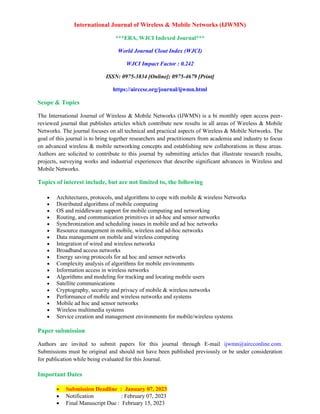 International Journal of Wireless & Mobile Networks (IJWMN)
***ERA, WJCI Indexed Journal***
World Journal Clout Index (WJCI)
WJCI Impact Factor : 0.242
ISSN: 0975-3834 [Online]; 0975-4679 [Print]
https://airccse.org/journal/ijwmn.html
Scope & Topics
The International Journal of Wireless & Mobile Networks (IJWMN) is a bi monthly open access peer-
reviewed journal that publishes articles which contribute new results in all areas of Wireless & Mobile
Networks. The journal focuses on all technical and practical aspects of Wireless & Mobile Networks. The
goal of this journal is to bring together researchers and practitioners from academia and industry to focus
on advanced wireless & mobile networking concepts and establishing new collaborations in these areas.
Authors are solicited to contribute to this journal by submitting articles that illustrate research results,
projects, surveying works and industrial experiences that describe significant advances in Wireless and
Mobile Networks.
Topics of interest include, but are not limited to, the following
• Architectures, protocols, and algorithms to cope with mobile & wireless Networks
• Distributed algorithms of mobile computing
• OS and middleware support for mobile computing and networking
• Routing, and communication primitives in ad-hoc and sensor networks
• Synchronization and scheduling issues in mobile and ad hoc networks
• Resource management in mobile, wireless and ad-hoc networks
• Data management on mobile and wireless computing
• Integration of wired and wireless networks
• Broadband access networks
• Energy saving protocols for ad hoc and sensor networks
• Complexity analysis of algorithms for mobile environments
• Information access in wireless networks
• Algorithms and modeling for tracking and locating mobile users
• Satellite communications
• Cryptography, security and privacy of mobile & wireless networks
• Performance of mobile and wireless networks and systems
• Mobile ad hoc and sensor networks
• Wireless multimedia systems
• Service creation and management environments for mobile/wireless systems
Paper submission
Authors are invited to submit papers for this journal through E-mail ijwmn@aircconline.com.
Submissions must be original and should not have been published previously or be under consideration
for publication while being evaluated for this Journal.
Important Dates
• Submission Deadline : January 07, 2023
• Notification : February 07, 2023
• Final Manuscript Due : February 15, 2023
 