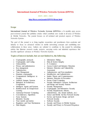 International Journal of Wireless Networks Systems (IJWNS)
ISSN : 2833 - 326N
http://flyccs.com/jounals/IJWNS/Home.html
Scope
International Journal of Wireless Networks Systems (IJWNS)is a bi monthly open access
peer-reviewed journal that publishes articles which contribute new results in all areas of Wireless
& Mobile Networks. The journal focuses on all technical and practical aspects of Wireless
Networks Systems .
The goal of this journal is to bring together researchers and practitioners from academia and
industry to focus on advanced wireless & mobile networking concepts and establishing new
collaborations in these areas. Authors are solicited to contribute to this journal by submitting
articles that illustrate research results, projects, surveying works and industrial experiences that
describe significant advances in Wireless Networks Systems .
Topics of interest include, but are not limited to, the following
 Cryptographic protocols
 Cryptography and Coding
 Untraceability
 Privacy and authentication
 Key management
 Authentication
 Trust Management
 Quantum cryptography
 Computational Intelligence in
Security
 Artificial Immune Systems
 Biological & Evolutionary
Computation
 Intelligent Agents and Systems
 Reinforcement & Unsupervised
Learning
 Autonomy-Oriented Computing
 Coevolutionary Algorithms
 Fuzzy Systems
 Biometric Security
 Trust models and metrics
 Regulation and Trust Mechanisms
 Data Integrity
 Information Hiding
 Data & System Integrity
 E- Commerce
 Access Control and Intrusion Detection
 Intrusion Detection and Vulnerability
Assessment
 Authentication and Non-repudiation
 Identification and Authentication
 Insider Threats and Countermeasures
 Intrusion Detection & Prevention
 Secure Cloud Computing
 Security Information Systems Architecture
and Design and Security Patterns
 Security Management
 Cryptography and Information Security
 Security Requirements (threats,
vulnerabilities, risk, formal methods, etc.)
 Sensor and Mobile Ad Hoc Network Security
 Service and Systems Design and QoS
Network Security
 Software Security
 Security and Privacy in Mobile Systems
 Security and Privacy in Pervasive/Ubiquitous
 