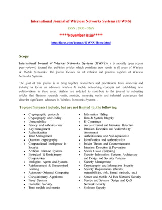 International Journal of Wireless Networks Systems (IJWNS)
ISSN : 2833 - 326N
*****November Issue*****
http://flyccs.com/jounals/IJWNS/Home.html
Scope
International Journal of Wireless Networks Systems (IJWNS)is a bi monthly open access
peer-reviewed journal that publishes articles which contribute new results in all areas of Wireless
& Mobile Networks. The journal focuses on all technical and practical aspects of Wireless
Networks Systems .
The goal of this journal is to bring together researchers and practitioners from academia and
industry to focus on advanced wireless & mobile networking concepts and establishing new
collaborations in these areas. Authors are solicited to contribute to this journal by submitting
articles that illustrate research results, projects, surveying works and industrial experiences that
describe significant advances in Wireless Networks Systems .
Topics of interest include, but are not limited to, the following
 Cryptographic protocols
 Cryptography and Coding
 Untraceability
 Privacy and authentication
 Key management
 Authentication
 Trust Management
 Quantum cryptography
 Computational Intelligence in
Security
 Artificial Immune Systems
 Biological & Evolutionary
Computation
 Intelligent Agents and Systems
 Reinforcement & Unsupervised
Learning
 Autonomy-Oriented Computing
 Coevolutionary Algorithms
 Fuzzy Systems
 Biometric Security
 Trust models and metrics
 Information Hiding
 Data & System Integrity
 E- Commerce
 Access Control and Intrusion Detection
 Intrusion Detection and Vulnerability
Assessment
 Authentication and Non-repudiation
 Identification and Authentication
 Insider Threats and Countermeasures
 Intrusion Detection & Prevention
 Secure Cloud Computing
 Security Information Systems Architecture
and Design and Security Patterns
 Security Management
 Cryptography and Information Security
 Security Requirements (threats,
vulnerabilities, risk, formal methods, etc.)
 Sensor and Mobile Ad Hoc Network Security
 Service and Systems Design and QoS
Network Security
 Software Security
 