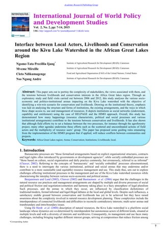 International Journal of World Policy
and Development Studies
Vol. 2, No. 2, pp: 7-14, 2015
URL: http://arpgweb.com/?ic=journal&journal=11&info=aims
*Corresponding Author
7
Academic Research Publishing Group
Interface between Local Actors, Livelihoods and Conservation
around the Kivu Lake Watershed in the African Great Lakes
Region
Ngome-Tata Precillia Ijang* Institute of Agricultural Research for Development (IRAD), Cameroon
Mveme Mireille Institute of Agricultural Research for Development (IRAD), Cameroon
Cleto Ndikumagenge Food and Agricultural Organisation (FAO) of the United Nations, United States
Nso Ngang Andre Institute of Agricultural Research for Development (IRAD), Cameroon
1. Introduction
Bureaucratic processes are “those formalised arrangements based on explicit organisational structures, contracts
and legal rights often introduced by governments or development agencies”, while socially embedded processes are
“those based on culture, social organisation and daily practice commonly, but erroneously, referred to as informal”
(Cleaver, 2002). Referring to the concepts of „bureaucratic‟ and „socially embedded‟ processes aforementioned,
there is a need to interrogate the various institutional, political and social arenas that may undermine and/or
contribute to a more sustainable (and equitable) resource management and use. This study thus, sets out to explore
challenges affecting institutional processes in the management and use of the Kivu Lake watershed resources while
characterising the interplay between various socio-economic and political arenas.
Benjaminsen and Lund (2002), Cleaver (2002) and Bastiaensen et al. (2006) argue that the challenges in the
natural resource use practices and management arrangements are shaped by multiple and diverse processes of social
and political friction and negotiation/contention and harmony taking place in a hazy atmosphere of legal pluralism
Such processes, and the arenas in which they occur, are influenced by classification dichotomies of
traditional/modern, formal/informal and legal/illegal debates at the local and global levels. Despite such influences, a
satisfactory middle ground between conservation and livelihoods has yet to be achieved but they have raised
awareness about the complexity involved in natural resource development planning. These complexities include the
interdependence of connected livelihoods and difficulties to reconcile contradictory interests; multi-actor arenas and
transboundary and intra-boundary issues.
Using De Herdt et al. (2004) description of natural resources, the Kivu Lake watershed is a pluriform social
landscape whose dynamics are co-determined by interdependent but autonomous actors of different kinds, situated at
multiple levels and with a diversity of interests and worldviews. Consequently, its management and use faces many
challenges, including bringing together different interest groups, arriving at compromises that reduce friction among
Abstract: This paper sets out to portray the complexity of stakeholders, the views associated with them, and
the tensions between livelihoods and conservation interests in the Africa Great lakes region. Through an
exploratory study and field visits carried out between 2006 and 2012, this study analyses the various socio-
economic and politico-institutional arenas impacting on the Kivu Lake watershed with the objective of
identifying a win-win scenario for conservation and livelihoods. Drawing on the institutional theory, emphasis
was laid on analysing the structure and forms of institutions, the existing arrangements, and the ways in which
these shape access to, use and management of resources. It depicts institutions as social networks (endowment,
capability and entitlement) using the case of HELPAGE and the HIMO approach. Overall, this study has
demonstrated how many happenings (resource characteristic, political and social processes and various
institutional arrangements) contribute to the tensions between conservation and livelihoods. It has also shown
that although field efforts try to set a balance between the two processes, for instance through the agroforestry
project, many other agendas undermine these efforts such as the scattered and uncoordinated actions of field
actors and the multiplicity of resource users‟ group. This paper has proposed some guiding rules emanating
from the implementation of the HIMO program that if applied, will reduce conflicts between communities and
projects.
Keywords: Africa Great Lakes region; Arena; Conservation; Institutions; Livelihoods; local.
 