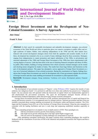 International Journal of World Policy
and Development Studies
Vol. 2, No. 3, pp: 15-19, 2016
URL: http://arpgweb.com/?ic=journal&journal=11&info=aims
*Corresponding Author
15
Academic Research Publishing Group
Foreign Direct Investment and the Development of Neo-
Colonial Economies: A Survey Approach
Jide Chime* Department of Political Science Enugu State University of Science and Technology (ESUST) Enugu –
Nigeria
Frank N. Enor Department of History and International Studies University of Calabar – Nigeria
1. Introduction
The development of neo-colonial economy of “Nigeria”, writes Williams (1982) “requires the transfer of state
authority into indigenous hands”. It is pertinent to add that even when state authority has passed on to “indigenous
hands”, the neo-colonial state still operated within the framework of capital which was fundamentally opposed to
and disarticulated the pre-colonial economies. The quest for development strategies became obvious as
decolonization furthered dependency rather than down play foreign economic domination.
Foreign Direct Investment hereafter referred to as FDI, promotes international flow of capital and financial ties
among and between countries. It is accompanied more by strategic policies. National government and their firms are
similarly concerned about creating enabling environment for investments within and between countries. The USA,
Japan and the European Union (EU) are in the forefront of Foreign Direct Investment. China has also emerged as a
contender with the leading facilitators and now is neck deep and surpassing established members especially in
Africa.
Three contending perspectives are popular in any in-depth analysis of FDI. These paradigms are;
(i) FDI has stimulated economic growth of developing countries
(ii) FDI might not be growth enhancing due to the high capital flight it triggers and
(iii) FDI can work for development if certain challenges are surmounted or resolved.
After attempting conceptual clarification, this paper examines these contending paradigms; this would be
furthered with the examination of activities of FDI in the industrial and peripheral economies like Nigeria and then a
conclusion.
Abstract: In their search for sustainable development and endurable development strategies, neo-colonial
economies of the Third World and Africa in particular gloss over massive corruption in public office and sit-
tight syndrome of leaders. Rather, since attaining independence in the 1950s and 60s, their leaders have
tinkered with several development strategies drawn from both the capitalists and socialist models. In all of
these, development has remained a far cry as a result of many challenges faced by these economies. Strategies
ranging from indigenization to export promotion and import substitution of the 1960s, to privatization and
structural adjustment of the 1980s and Foreign Direct Investment of the 1990s have been experimented with
varying degrees of success. Little has been done in the area of checking financial corruption and abuse of office
by public office holders, building of strong institutions from which economic oriented strategies can be rooted
and checking tenure elongation by leaders of states. The results have been huge failures and frustration on the
part of development partners. This paper has attempted a survey approach to Foreign Direct Investment as a
way out of structural imbalances of neo-colonial economies. Basing this examination on Nigeria, findings have
shown that Foreign Direct Investment can work for development only if host government regulate the activities
of foreign investors and also create enabling environment for investment to yield expected results.
Keywords: Development strategies; Strong institutions; Vociferous civil society; Development partners; Financial
corruption.
 