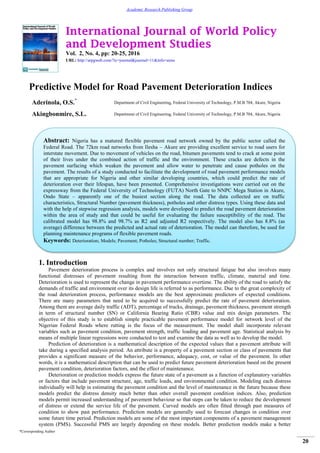 International Journal of World Policy
and Development Studies
Vol. 2, No. 4, pp: 20-25, 2016
URL: http://arpgweb.com/?ic=journal&journal=11&info=aims
*Corresponding Author
20
Academic Research Publishing Group
Predictive Model for Road Pavement Deterioration Indices
Aderinola, O.S.*
Department of Civil Engineering, Federal University of Technology, P.M.B 704, Akure, Nigeria
Akingbonmire, S.L. Department of Civil Engineering, Federal University of Technology, P.M.B 704, Akure, Nigeria
1. Introduction
Pavement deterioration process is complex and involves not only structural fatigue but also involves many
functional distresses of pavement resulting from the interaction between traffic, climate, material and time.
Deterioration is used to represent the change in pavement performance overtime. The ability of the road to satisfy the
demands of traffic and environment over its design life is referred to as performance. Due to the great complexity of
the road deterioration process, performance models are the best approximate predictors of expected conditions.
There are many parameters that need to be acquired to successfully predict the rate of pavement deterioration.
Among them are average daily traffic (ADT), percentage of trucks, drainage, pavement thickness, pavement strength
in term of structural number (SN) or California Bearing Ratio (CBR) value and mix design parameters. The
objective of this study is to establish simple practicable pavement performance model for network level of the
Nigerian Federal Roads where rutting is the focus of the measurement. The model shall incorporate relevant
variables such as pavement condition, pavement strength, traffic loading and pavement age. Statistical analysis by
means of multiple linear regressions were conducted to test and examine the data as well as to develop the model.
Prediction of deterioration is a mathematical description of the expected values that a pavement attribute will
take during a specified analysis period. An attribute is a property of a pavement section or class of pavements that
provides a significant measure of the behavior, performance, adequacy, cost, or value of the pavement. In other
words, it is a mathematical description that can be used to predict future pavement deterioration based on the present
pavement condition, deterioration factors, and the effect of maintenance.
Deterioration or prediction models express the future state of a pavement as a function of explanatory variables
or factors that include pavement structure, age, traffic loads, and environmental condition. Modeling each distress
individually will help in estimating the pavement condition and the level of maintenance in the future because these
models predict the distress density much better than other overall pavement condition indices. Also, prediction
models permit increased understanding of pavement behaviour so that steps can be taken to reduce the development
of distress or extend the service life of the pavement. Curved models are often fitted through past measures of
condition to show past performance. Prediction models are generally used to forecast changes in condition over
some future time period. Prediction models are some of the most important components of a pavement management
system (PMS). Successful PMS are largely depending on these models. Better prediction models make a better
Abstract: Nigeria has a matured flexible pavement road network owned by the public sector called the
Federal Road. The 72km road networks from Ilesha – Akure are providing excellent service to road users for
interstate movement. Due to movement of vehicles on the road, bitumen pavements tend to crack at some point
of their lives under the combined action of traffic and the environment. These cracks are defects in the
pavement surfacing which weaken the pavement and allow water to penetrate and cause potholes on the
pavement. The results of a study conducted to facilitate the development of road pavement performance models
that are appropriate for Nigeria and other similar developing countries, which could predict the rate of
deterioration over their lifespan, have been presented. Comprehensive investigations were carried out on the
expressway from the Federal University of Technology (FUTA) North Gate to NNPC Mega Station in Akure,
Ondo State – apparently one of the busiest section along the road. The data collected are on traffic
characteristics, Structural Number (pavement thickness), potholes and other distress types. Using these data and
with the help of stepwise regression analysis, models were developed to predict the road pavement deterioration
within the area of study and that could be useful for evaluating the failure susceptibility of the road. The
calibrated model has 98.8% and 98.7% as R2 and adjusted R2 respectively. The model also has 8.8% (as
average) difference between the predicted and actual rate of deterioration. The model can therefore, be used for
planning maintenance programs of flexible pavement roads.
Keywords: Deterioration; Models; Pavement; Potholes; Structural number; Traffic.
 