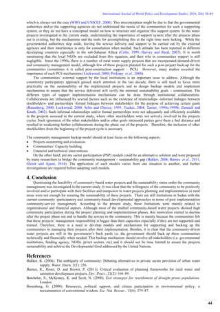 International Journal of World Policy and Development Studies, 2016, 2(6): 38-45
44
which is always not the case (WHO and UNICEF, 2000). This misconception might be due to that the governmental
authorities and/or the supporting agencies do not understand the needs of the communities for such a supporting
system, or they do not have a conceptual model on how to structure and organize this support system. In the water
projects investigated in the current study, understanding the importance of support system after the projects phase
out is existing, but the mechanisms and the tools for accomplishing this at the right time were lacking. While the
governmental authorities step aside, leaving the service delivery and support to be carried out by the external
agencies and their interference is only for consultation when needed. Such attitude has been reported in different
developing countries especially in the sub-Saharan Africa (Colin, 1999; Harvey and Reed, 2007). It is worth
mentioning that the local NGOs are excluded from this equation, and their role in communities support is still
negligible. Since the 1990s, there is a number of rural water supply projects that are incorporated demand-driven
and community management model, although few of these projects planned for such a post-project back-up for the
communities (sometimes it is called post-construction support – PCS). However, many studies revealed the
importance of such PCS mechanisms (Lockwood, 2000; Prokopy et al., 2008).
The communities’ external support by the local institutions is an important issue to address. Although the
community participatory approach gained much attention in the last decade, there is still need to focus more
practically on the sustainability of the implemented projects and to design backup models and implement
mechanisms to assure that the service delivered will verify the minimal sustainability goals – continuation. The
different types of support implementation mechanisms can be done through institutional collaborations.
Collaborations are influenced by several factors such as the existence of relationships -informal linkages between
stockholders- and partnerships -formal linkages between stakeholders for the purpose of achieving certain goals
(Busenberg, 2000; Lockwood, 2000; Selin and Chevez, 1995; Tucker, 2004; Turner, 1999a;1999b; Zanetell and
Knuth, 2002). Such informal relationships and/or formal partnerships were not adequately and efficiently available
in the projects assessed in the current study, where other stockholders were not actively involved in the projects
cycles. Such ignorance of the other stakeholders and/or other goals interested parties gave them a feel distance and
resulted in weakening further collaborations during the phase out of the projects. Therefore, the inclusion of other
stockholders from the beginning of the project cycle is necessary.
The community management backup model should at least focus on the following aspects:
 Projects monitoring and evaluation.
 Communities’ Capacity building.
 Financial and technical interventions.
On the other hand, private sector participation (PSP) models could be an alternative solution and were proposed
by many researchers to bridge the community management – sustainability gap (Bakker, 2008; Barnes et al., 2011;
Gleick and Ajami, 2014). The application of such models varies from one situation to another, and further
investigations are required before adopting such models.
4. Conclusion
Questioning the feasibility of community-based water projects and the sustainability status under the community
management was investigated in the current study. It was clear that the willingness of the community to be positively
involved and/or participate with their facilities and manpower in water projects planning and implementation in rural
areas were not enough for assuring the sustainability of these projects. There are still limitations in Sudan with the
current community -participatory and community-based developmental approaches in terms of post implementation
community-service management. According to the present study, these limitations were mainly related to
organizational and financial aspects. Although most of the studied community-based water projects showed high
community participation during the project planning and implementation phases, this motivation started to decline
after the project phase out and to handle the service to the community. This is mainly because the communities felt
that these projects’ management responsibility is bigger than their capacities especially if they are not supported and
trained. Therefore, there is a need to develop models and mechanisms for supporting and backing up the
communities in managing their projects after their implementation. Besides, it is clear that the community-driven
water projects are still in the government’s back yards i.e. the government should back up these communities
technically and financially when needed. This backup mechanism should involve all stakeholders (i.e. governmental
institutions, funding agency, NGOs, privet sectors, etc) and it should not be time limited to assure the projects
sustainability and achieve the Developmental Goal addressed by the United Nations.
References
Bakker, K. (2008). The ambiguity of community: Debating alternatives to private sector provision of urban water
supply. Water Altern, 2(1): 236.
Barnes, R., Roser, D. and Brown, P. (2011). Critical evaluation of planning frameworks for rural water and
sanitation development projects. Dev. Pract., 21(2): 168–89.
Batchelor, S., McKemey, K. and Scott, N. (2000). Exit strategies for resettlement of drought prone populations.
London.
Busenberg, G. (2000). Resources, political support, and citizen participation in environmental policy: a
reexamination of conventional wisdom. Soc. Nat. Resour., 13(6): 579–87.
 