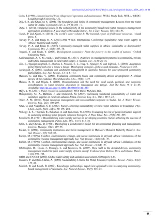 International Journal of World Policy and Development Studies, 2016, 2(6): 38-45
45
Colin, J. (1999). Lessons learned from village level operation and maintenance. WELL Study Task. WELL, WEDC:
Loughborough University, UK.
Doe, S. R. and Khan, M. S. (2004). The boundaries and limits of community management: Lessons from the water
sector in Ghana. Community Dev. J., 39(4): 360–71.
Dube, T. (2012). Emerging issues on the sustainability of the community based rural water resources management
approach in Zimbabwe: A case study of Gwanda District. Int. J. Dev. Sustain, 1(3): 644–55.
Gleick, P. and Ajami, N. (2014). The world’s water volume 8: The biennial report on freshwater resources. Island
press. 8.
Harvey, P. A. and Reed, R. A. (2003).'29th WEDC International Conference Sustainable rural water supply in
Africa : Rhetoric and reality'.
Harvey, P. A. and Reed, R. (2007). Community-managed water supplies in Africa: sustainable or dispensable?
Community Dev. J., 42(3): 365–78.
Hayami, Y. and Godo, Y. (2005). Development economics: From the poverty to the wealth of nations. Oxford
University Press.
Kamruzzaman, A. K. M., Said, I. and Osman, O. (2013). Overview on management patterns in community, private
and hybrid management in rural water supply. J. Sustain. Dev., 6(5): 26–36.
Lim, B., Spanger-siegfried, E., Burton, I., Malone, E. L., Huq, S., Spanger, S. and Iegfried, E. (2004). Adaptation
policy frameworks for c limate c hange : Developing strategies , policies and measures. Framework: 263.
Lockwood, A. (2000). Landcare and catchment management in Australia: lessons for state-sponsored community
participation. Soc. Nat. Resour., 13(1): 61–73.
Mansuri, G. and Rao, V. (2004). Evaluating community-based and community-driven development: A critical
review of the evidence. World Bank Res. Obs., 19(1): 1–39.
Marcus, R. R. and Onjala, J. (2008). Decentralization and the need for local social, political, and economic
considerations in water resource allocation in madagascar and kenya1. Exit the State, 9(1): 23–45.
Available: http://dx.doi.org/10.1080/14649880701811385
Mays, L. W. (2007). Water resources sustainability. WEF Press: McGraw-Hill.
Montgomery, M. A., Bartram, J. and Elimelech, M. (2009). Increasing functional sustainability of water and
sanitation supplies in rural sub-saharan Africa. Environ. Eng. Sci., 26(5): 1017–23.
Omer, A. M. (2010). Water resources management and sustainabledevelopment in Sudan. Int. J. Water Resour.
Environ. Eng., 2(2): 190–207.
Peter, G. and Nkambule, S. E. (2012). Factors affecting sustainability of rural water schemes in Swaziland. Phys.
Chem. Earth, Parts A/B/C, 50: 196–204.
Prokopy, L. S., Thorsten, R., Bakalian, A. and Wakeman, W. (2008). Evaluating the role of postconstruction support
in sustaining drinking water projects evidence from peru. J. Plan. Educ. Res., 27(3): 294–305.
Rondinelli, D. (1991). Decentralizing water supply services in developing countries: factors affecting the success of
community management. Public Adm. Dev., 11(5): 415–30.
Selin, S. and Chevez, D. (1995). Developing a collaborative model for environmental planning and management.
Environ. Manage, 19(2): 189–95.
Tucker, C. (2004). Community institutions and forest management in Mexico’s Monarch Butterfly Reserve. Soc.
Nat. Resour., 1(7): 569–87.
Turner, M. (1999a). Conflict, environmental change, and social institutions in dryland Africa: Limitations of the
community resource management approach. Soc. Nat. Resour., 12(7): 643–57.
Turner, M. (1999b). Conflict, environmental change, and social institutions in dryland Africa: Limitations of the
community resource management approach. Soc. Nat. Resour., 21: 643–57.
Whittington, D., Davis, J., Prokopy, L. and Komives, K. (2009). How well is the demand-driven, community
management model for rural water supply systems doing? Evidence from Bolivia, Peru and Ghana. Water,
11(6): 696–718.
WHO and UNICEF (2000). Global water supply and sanitation assessment 2000 report. p.87.
Wouters, P. and Rieu-Clarke, A. (2001). Sustainability Criteria for Water Resource Systems. Resour. Policy, 27(2):
139–40.
Zanetell, B. and Knuth, B. (2002). Knowledge partnerships: rapid rural appraisal’s role in catalyzing community-
based management in Venezuela. Soc. Natural Resour., 15(9): 805–25.
 