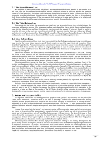 International Journal of World Policy and Development Studies
99
2.2. The Second Defence Line
For initiation of public prosecutions, the people‟s procuratorate should ascertain whether or not criminal facts
are clear. Also, the procuratorate should examine whether evidence is reliable or sufficient, whether the nature or
charge of crime is correctly determined, and whether the investigative acts used to gather evidence were legal. In
examining facts of criminal cases, the procuratorate should further interrogate suspects and listen to the opinions of
both the accused and procuratorate. If the procuratorate believes facts to be clear and evidence to be reliable and
sufficient, a decision should be made to initiate aprosecution, which is the second defence line.
2.3. The Third Defence Line
Concerning this line, where the prosecution can clearly set out facts underlying a given criminal charge, the
court must hold an open hearing. After prosecutors read out particulars of the charge at trial, the accused and victims
may state the alleged crime, and then the procurator may interrogate the accused. If witnesses should to testify in
court but fail to do so, the court may compel them to testify. By law, only after the facts and evidence are debated
and witnesses have been examined can the court decide a case law. If case facts are clear and evidence is reliable and
sufficient, the court should convict the accused. Otherwise, the accused should be acquitted by law.
2.4. More Defence Lines
Apart from aforementioned three basic steps to a criminal trial, fact-finding procedures applying to special cases
may involve four more stages, namely, appeal, death penalty review, trial supervision and execution. Either
defendants‟ appeal or the Procuratorate‟s protest can initiate the appeal procedure. Appeal courts should completely
review the facts found and the law applied in original judgements in order to correct errors in conviction or
sentencing. After a complete revision, the courts may affirm an initial decision, revise judgements, or return cases
for retrial by a new panel.
Chinese law mandates that death sentences should be reviewed by the Supreme People‟s Court (SPC). During
the review of death sentences, the SPC should interrogate the person on whom the sentence has been imposed and
should hear arguments from his or her defence lawyers‟ opinion upon the lawyers‟ request. The SPP may advise the
judges of the SPC of its opinions on the sentences and the SPC should, in turn inform the SPP of its final decision,
apart from informing the accused whose sentence is being reviewed.
The court should open a new trial if the party‟s petition satisfies one of the following conditions: Firstly, if the
petition introduces new evidence that proves that the determination of facts in the original judgments or orders was
clearly wrong, and that it is likely to affect conviction and sentencing. Secondly, if the petition shows that evidence
used when deciding the case or during sentencing is unreliable or insufficient, should have been excluded by law, or
that major evidence regarding case facts is conflicting. Thirdly, if the petition can demonstrate that the judges
applied the wrong law. Fourthly, if the petition can demonstrate that violations of legal procedures during the initial
trial may have impaired its fairness. Fifthly, if it can be demonstrated that the trial judge was engaged
inembezzlement, or the acceptance of bribes, the practice of nepotism, or that he or she was influenced to “bend” the
laws when making his or her judgement.
In addition, fact-finding procedure is also found in enforcing criminal penalties. By legislation, those instructing
execution or enforcement should verify the identity of criminals.
Differing from the above requirements in legislation, death penalty reviews are conducted without transparency,
so the SPC actually dominates the review process. Generally the person whose sentence is being reviewed must
passively wait for the SPC‟s decision. In practice, the ability of defence counsel to effectively participate in the
process or to bring new facts to the attention of the SPC limits the ability of the procedure to correct errors. The
death penalty review procedure does not meet the requirements set down by the minimum guarantees of due process.
3. Actors and Accountability
As important actors in the fact-finding procedure, people‟s courts, people‟s procuratorates and the police (the
“three justice authorities”) should use facts as the basis of handling a criminal case. Parties to the case, mainly
including victims, private prosecutors, suspects and the accused, also play an essential role in seeking the truth,
albeit they do so when trying to protect their own rights and interests. Other actors, i.e., legal representatives, agents
ad litem, defenders, witnesses, experts or interpreters, assist their clients or the authorities to efficiently ascertain the
facts.
Among these actors, both the people‟s procuratorates, as the public prosecution organs, and private prosecutors
are placed in the position of the accusing party, respectively in the cases of public and private prosecutions. Both
public and private prosecutors not only should collect or present evidence to prove the facts of the case or their
claims favourable to prosecution in court, but also should bear the burden of proof by law, in order to face adverse
consequences for their failure to proving facts or claims. In this point, the police and courts differ from the people‟s
procuratorates because they do not bear the responsibility for proving facts at trial.
The three justice authorities have diverse legal powers and duties relating to fact-finding. Among them, the
police mainly exercise investigative powers to find facts or collect evidence in order to assist people‟s procuratorates
to prepare for prosecution. The people‟s procuratorates must further examine the facts and evidence provided by the
police before presenting them to courts. After hearings, the courts should independently and impartially judge which
party‟s claims are well-established. Apart from fulfilling their own responsibilities, the three should coordinate and
check with each other to correctly and promptly determinethe facts of guilt or innocence by law.
 