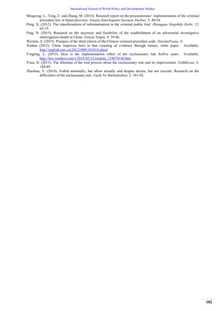 International Journal of World Policy and Development Studies
102
Mingrong, L., Teng, Z. and Zhang, M. (2014). Research report on the procuratorates‟ implementation of the criminal
procedure law in fujian province. Guojia Jianchaguan Xueyuan Xuebao, 5: 40-54.
Peng, X. (2012). The transformation of informatisation in the criminal public trial. Zhongguo Xingshifa Zazhi, 12:
65-75.
Ping, N. (2015). Research on the necessity and feasibility of the establishment of an adversarial investigative
interrogation model in China. Fanzui Yanjiu, 4: 39-46.
Weimin, Z. (2015). Prospect of the third reform of the Chinese criminal procedure code. XiandaiFaxue, 4:
Xinhua (2012). China improves laws to ban exacting of evidence through torture, white paper. Available:
http://english.cntv.cn/20121009/102414.shtml
Yingting, L. (2015). How is the implementation effect of the exclusionary rule forfive years. Available:
http://law.southcn.com/c/2015-05/12/content_124074146.htm
Yusu, D. (2013). The dilemma of the trial process about the exclusionary rule and its improvement. FalüKexue, 6:
184-89.
Zhaohua, Y. (2014). Forbid nominally, but allow actually and despite decree, but not execute: Research on the
difficulties of the exclusionary rule. Fazhi Yu Shehuifazhan, 2: 181-92.
 
