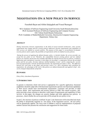 International Journal on Web Service Computing (IJWSC), Vol.5, No.4, December 2014
DOI : 10.5121/ijwsc.2014.5401 1
NEGOTIATION ON A NEW POLICY IN SERVICE
Fereshteh Bayat and Afshin Salajegheh and Yousef Rastegari
.
M.S. Graduate of Software Engineering,Azad University South Branch,tehran,Iran
Ph.D Assistant Professor of Software Engineering and Computer Science
IAU Tehran South Branch,Tehran,Iran
Ph.D. Candidate of Shahid Beheshti University, Electrical & Computer Engineering
Department, Tehran, Iran
ABSTRACT
During interactions between organizations in the field of service-oriented architecture, some security
requirements may change and new security policies addressed. Security requirements and capabilities of
Web services are defined as security policies. The purpose of this paper is reconciliation of dynamic
security policies and to explore the possibility of requirements of the new defined security policies.
During the process of applying the defined dynamic policy, is checked whether the service provider can
accept the new policy or not. Therefore, the compatibility between existing policies and new defined
policies are checked, and because the available algorithms for sharing between the two policies, resulted in
duplication and contradictory assertion, in this paper for providing a compromise between the provided
policy and the new policy, the fuzzy inference method mamdany is used . and by comparing the security
level of proposed policy with the specified functionality, the negotiating procedure is done . The difference
between the work done in this paper and previous works is in fuzzy calculation and conclusion for
negotiations. the advantages of thi work is that policies are defined dynamically and applied to bpel , also
can be changed independently of bpel file.
KEYWORDS
Policy,Policy Attachment,Negotiation
1. INTRODUCTION
In general, to determine which web service is appropriate for a specific application, functional
capabilities should be adapt able with functional requirements and also non-functional capabilities
in Web service should meet non-functional requirements. Consumer and provider of Web
services, define their requirements and security policies as XML files named ws-policy. WS-
policy provides a basic structure to describe a wide range of requirements and capabilities of Web
services. In this paper, the changes are security changes and while applying new policies to
processes , check whether the service provider will be accept the new policy or not.
In part 2, the structure of policies is defined. In part 3, the framework will be described and check
the ability to dynamically negotiate on new policy. If the negotiation success , the new policy
will be dynamically applied. The fuzzy tools of Matlab is used for implementation of proposed
method. Section four presents the conclusions and suggestions for future deals.
 