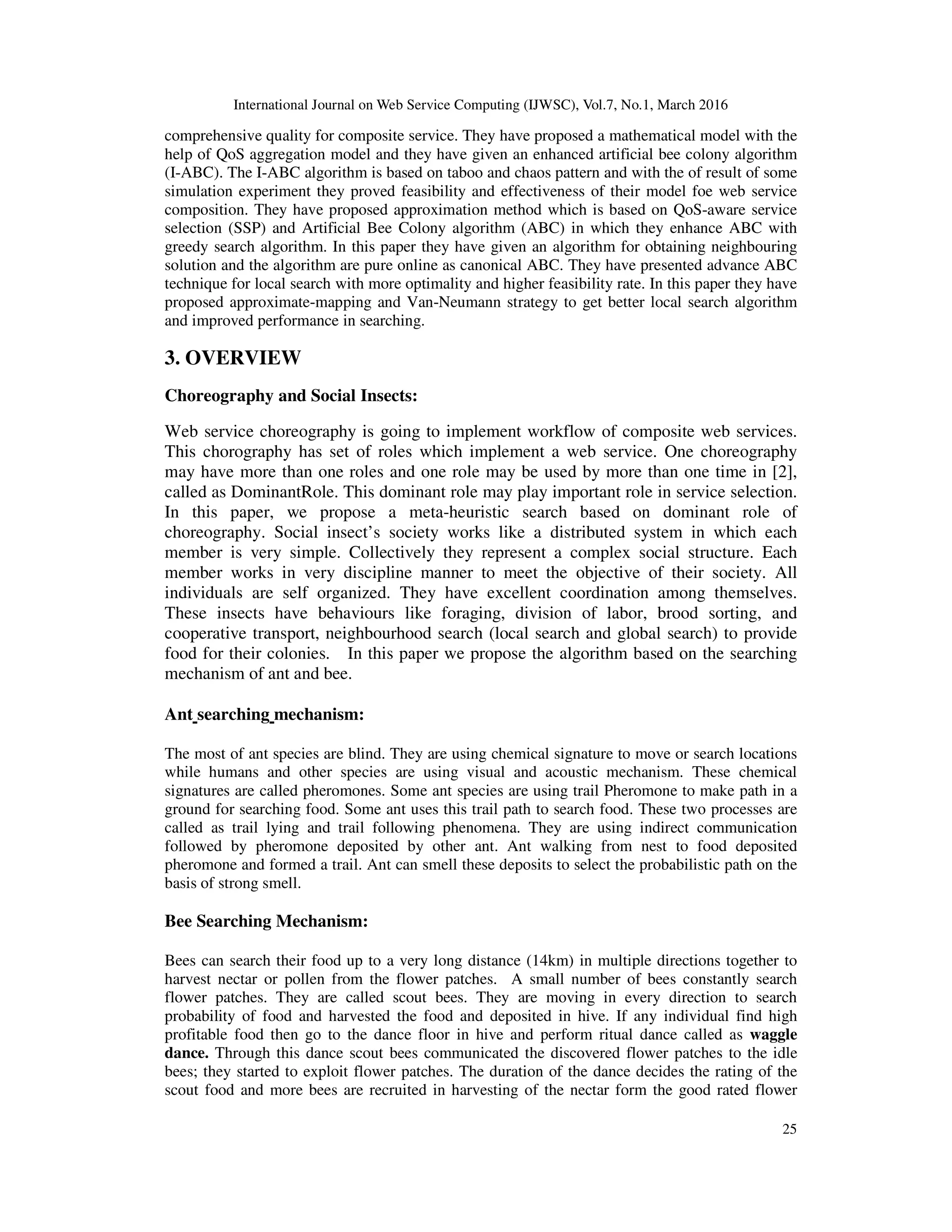 International Journal on Web Service Computing (IJWSC), Vol.7, No.1, March 2016
25
comprehensive quality for composite service. They have proposed a mathematical model with the
help of QoS aggregation model and they have given an enhanced artificial bee colony algorithm
(I-ABC). The I-ABC algorithm is based on taboo and chaos pattern and with the of result of some
simulation experiment they proved feasibility and effectiveness of their model foe web service
composition. They have proposed approximation method which is based on QoS-aware service
selection (SSP) and Artificial Bee Colony algorithm (ABC) in which they enhance ABC with
greedy search algorithm. In this paper they have given an algorithm for obtaining neighbouring
solution and the algorithm are pure online as canonical ABC. They have presented advance ABC
technique for local search with more optimality and higher feasibility rate. In this paper they have
proposed approximate-mapping and Van-Neumann strategy to get better local search algorithm
and improved performance in searching.
3. OVERVIEW
Choreography and Social Insects:
Web service choreography is going to implement workflow of composite web services.
This chorography has set of roles which implement a web service. One choreography
may have more than one roles and one role may be used by more than one time in [2],
called as DominantRole. This dominant role may play important role in service selection.
In this paper, we propose a meta-heuristic search based on dominant role of
choreography. Social insect’s society works like a distributed system in which each
member is very simple. Collectively they represent a complex social structure. Each
member works in very discipline manner to meet the objective of their society. All
individuals are self organized. They have excellent coordination among themselves.
These insects have behaviours like foraging, division of labor, brood sorting, and
cooperative transport, neighbourhood search (local search and global search) to provide
food for their colonies. In this paper we propose the algorithm based on the searching
mechanism of ant and bee.
Ant searching mechanism:
The most of ant species are blind. They are using chemical signature to move or search locations
while humans and other species are using visual and acoustic mechanism. These chemical
signatures are called pheromones. Some ant species are using trail Pheromone to make path in a
ground for searching food. Some ant uses this trail path to search food. These two processes are
called as trail lying and trail following phenomena. They are using indirect communication
followed by pheromone deposited by other ant. Ant walking from nest to food deposited
pheromone and formed a trail. Ant can smell these deposits to select the probabilistic path on the
basis of strong smell.
Bee Searching Mechanism:
Bees can search their food up to a very long distance (14km) in multiple directions together to
harvest nectar or pollen from the flower patches. A small number of bees constantly search
flower patches. They are called scout bees. They are moving in every direction to search
probability of food and harvested the food and deposited in hive. If any individual find high
profitable food then go to the dance floor in hive and perform ritual dance called as waggle
dance. Through this dance scout bees communicated the discovered flower patches to the idle
bees; they started to exploit flower patches. The duration of the dance decides the rating of the
scout food and more bees are recruited in harvesting of the nectar form the good rated flower
 