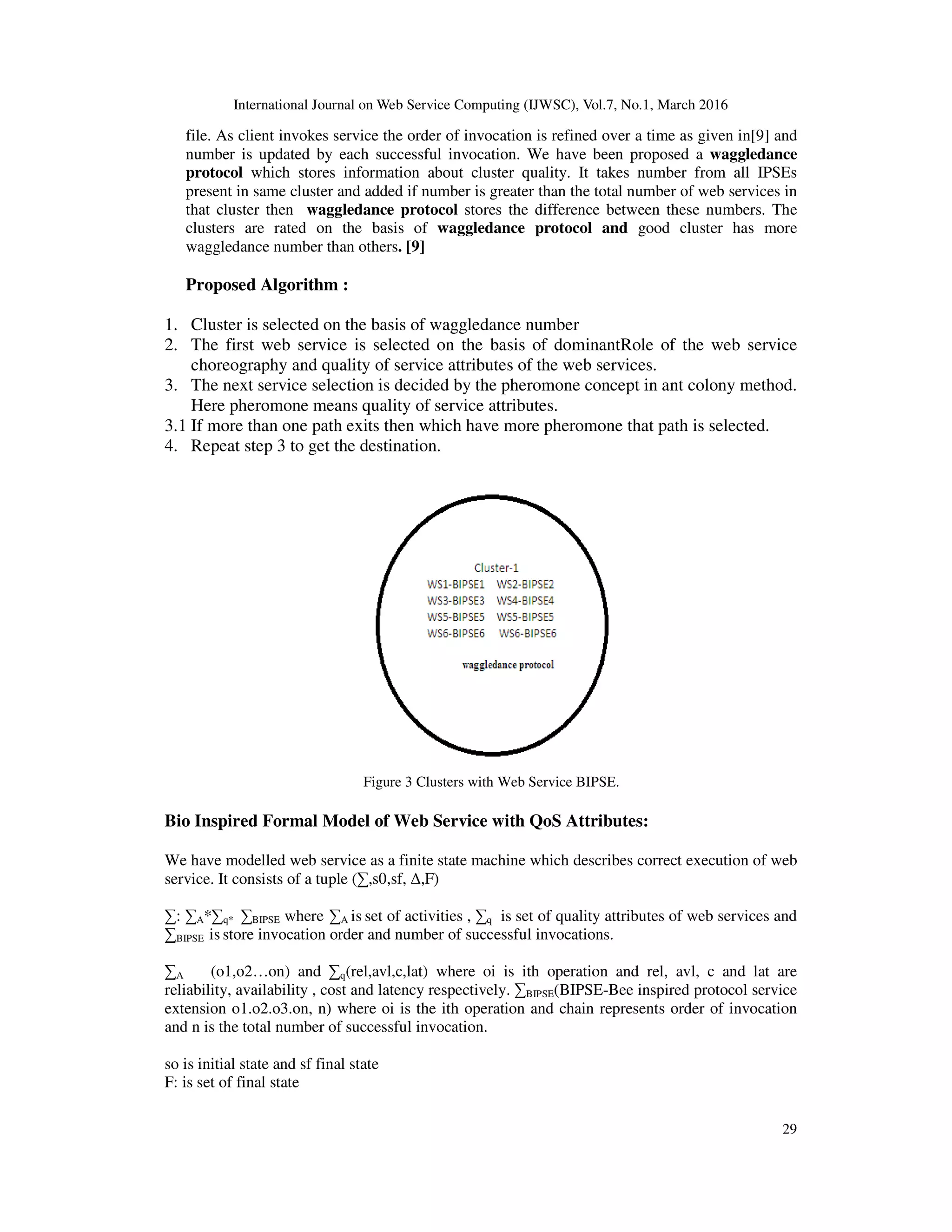 International Journal on Web Service Computing (IJWSC), Vol.7, No.1, March 2016
29
file. As client invokes service the order of invocation is refined over a time as given in[9] and
number is updated by each successful invocation. We have been proposed a waggledance
protocol which stores information about cluster quality. It takes number from all IPSEs
present in same cluster and added if number is greater than the total number of web services in
that cluster then waggledance protocol stores the difference between these numbers. The
clusters are rated on the basis of waggledance protocol and good cluster has more
waggledance number than others. [9]
Proposed Algorithm :
1. Cluster is selected on the basis of waggledance number
2. The first web service is selected on the basis of dominantRole of the web service
choreography and quality of service attributes of the web services.
3. The next service selection is decided by the pheromone concept in ant colony method.
Here pheromone means quality of service attributes.
3.1 If more than one path exits then which have more pheromone that path is selected.
4. Repeat step 3 to get the destination.
Figure 3 Clusters with Web Service BIPSE.
Bio Inspired Formal Model of Web Service with QoS Attributes:
We have modelled web service as a finite state machine which describes correct execution of web
service. It consists of a tuple (∑,s0,sf, ∆,F)
∑: ∑A*∑q* ∑BIPSE where ∑A is set of activities , ∑q is set of quality attributes of web services and
∑BIPSE is store invocation order and number of successful invocations.
∑A (o1,o2…on) and ∑q(rel,avl,c,lat) where oi is ith operation and rel, avl, c and lat are
reliability, availability , cost and latency respectively. ∑BIPSE(BIPSE-Bee inspired protocol service
extension o1.o2.o3.on, n) where oi is the ith operation and chain represents order of invocation
and n is the total number of successful invocation.
so is initial state and sf final state
F: is set of final state
 