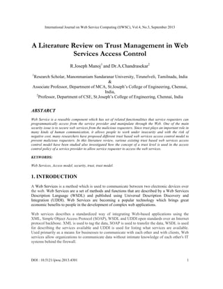 International Journal on Web Service Computing (IJWSC), Vol.4, No.3, September 2013
DOI : 10.5121/ijwsc.2013.4301 1
A Literature Review on Trust Management in Web
Services Access Control
R.Joseph Manoj1
and Dr.A.Chandrasekar2
1
Research Scholar, Manonmaniam Sundaranar University, Tirunelveli, Tamilnadu, India
&
Associate Professor, Department of MCA, St.Joseph’s College of Engineering, Chennai,
India,
2
Professor, Department of CSE, St.Joseph’s College of Engineering, Chennai, India
ABSTARCT
Web Service is a reusable component which has set of related functionalities that service requesters can
programmatically access from the service provider and manipulate through the Web. One of the main
security issue is to secure web services from the malicious requesters. Since trust plays an important role in
many kinds of human communication, it allows people to work under insecurity and with the risk of
negative cost, many researchers have proposed different trust based web services access control model to
prevent malicious requesters. In this literature review, various existing trust based web services access
control model have been studied also investigated how the concept of a trust level is used in the access
control policy of a service provider to allow service requester to access the web services.
KEYWORDS:
Web Services, Access model, security, trust, trust model.
1. INTRODUCTION
A Web Services is a method which is used to communicate between two electronic devices over
the web. Web Services are a set of methods and functions that are described by a Web Services
Description Language (WSDL) and published using Universal Description Discovery and
Integration (UDDI). Web Services are becoming a popular technology which brings great
economic benefits to people in the development of complex web applications.
Web services describes a standardized way of integrating Web-based applications using the
XML, Simple Object Access Protocol (SOAP), WSDL and UDDI open standards over an Internet
protocol backbone. XML is used to tag the data, SOAP is used to transfer the data, WSDL is used
for describing the services available and UDDI is used for listing what services are available.
Used primarily as a means for businesses to communicate with each other and with clients, Web
services allow organizations to communicate data without intimate knowledge of each other's IT
systems behind the firewall.
 