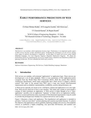 International Journal on Web Service Computing (IJWSC), Vol.2, No.3, September 2011
DOI : 10.5121/ijwsc.2011.2303 31
EARLY PERFORMANCE PREDICTION OF WEB
SERVICES
Ch Ram Mohan Reddy1
, D Evangelin Geetha2
, KG Srinivasa2
,
T V Suresh Kumar2
, K Rajani Kanth2
1
B M S College of Engineering, Bangalore - 19, India
2
M S Ramaiah Institute of Technology, Bangalore - 54, India
crams19@yahoo.com, degeetha@msrit.edu, kgsrinivas78@yahoo.com,
tvsureshkumar@msrit.edu, rajanikanth@msrit.edu
ABSTRACT
Web Service is an interface which implements business logic. Performance is an important quality aspect
of Web services because of their distributed nature. Predicting the performance of web services during
early stages of software development is significant. In this paper we model web service using Unified
Modeling Language, Use Case Diagram, Sequence Diagram, Deployment Diagram. We obtain the
Performance metrics by simulating the web services model using a simulation tool Simulation of Multi-Tier
Queuing Architecture. We have identified the bottle neck resources.
KEYWORDS
Software Performance Engineering, Web Services, Unified Modeling Language, Simulation
1. Introduction
Web services are modular, self-contained “applications” or application logic. These services are
developed per a set of open standards. There is even concurrence of this application-centric
viewpoint from the World Wide Web Consortium (W3C). With the current Web Services
Architecture specification, which states categorically that a Web service is indeed a software
system? This stake in the ground from W3C goes a long way toward Non-Functional
requirements such as reliability, maintainability, availability, security and performance, etc.
A Web service typically not meant to be a full-blown, feature-rich application in its own right.
First, Web services need not to have a user interface. This alone runs counter to most people’s
concept of what constitutes an application. A Web service is better thought of as a “mini-
application,” possibly even an application “segment,” or better still as an application enabler.
However, to assess preliminary-early assessment of Non-functional requirements it may be useful
to consider the prototypes/user interface for a typical web service such as eBay.
Figure 1 illustrates a future web application. This hypothetical web application is intended to
provide a “wish you were there” vacation planning and vacation reservation function. To achieve
this objective, this application is shown gainfully exploiting multiple web services, from disparate
sources, to synthesize a highly compelling, very up-to-date full-function, and seamless user
 