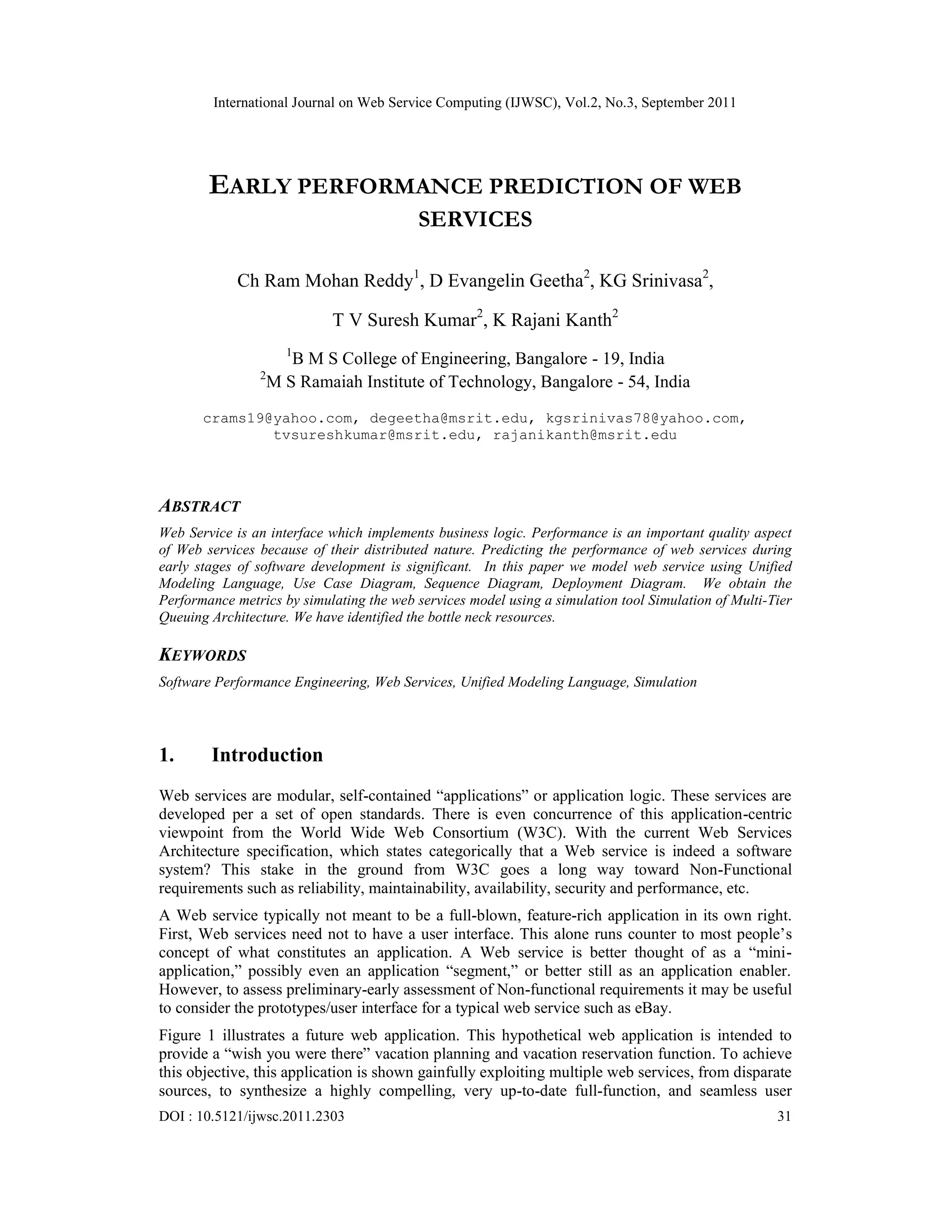 International Journal on Web Service Computing (IJWSC), Vol.2, No.3, September 2011
DOI : 10.5121/ijwsc.2011.2303 31
EARLY PERFORMANCE PREDICTION OF WEB
SERVICES
Ch Ram Mohan Reddy1
, D Evangelin Geetha2
, KG Srinivasa2
,
T V Suresh Kumar2
, K Rajani Kanth2
1
B M S College of Engineering, Bangalore - 19, India
2
M S Ramaiah Institute of Technology, Bangalore - 54, India
crams19@yahoo.com, degeetha@msrit.edu, kgsrinivas78@yahoo.com,
tvsureshkumar@msrit.edu, rajanikanth@msrit.edu
ABSTRACT
Web Service is an interface which implements business logic. Performance is an important quality aspect
of Web services because of their distributed nature. Predicting the performance of web services during
early stages of software development is significant. In this paper we model web service using Unified
Modeling Language, Use Case Diagram, Sequence Diagram, Deployment Diagram. We obtain the
Performance metrics by simulating the web services model using a simulation tool Simulation of Multi-Tier
Queuing Architecture. We have identified the bottle neck resources.
KEYWORDS
Software Performance Engineering, Web Services, Unified Modeling Language, Simulation
1. Introduction
Web services are modular, self-contained “applications” or application logic. These services are
developed per a set of open standards. There is even concurrence of this application-centric
viewpoint from the World Wide Web Consortium (W3C). With the current Web Services
Architecture specification, which states categorically that a Web service is indeed a software
system? This stake in the ground from W3C goes a long way toward Non-Functional
requirements such as reliability, maintainability, availability, security and performance, etc.
A Web service typically not meant to be a full-blown, feature-rich application in its own right.
First, Web services need not to have a user interface. This alone runs counter to most people’s
concept of what constitutes an application. A Web service is better thought of as a “mini-
application,” possibly even an application “segment,” or better still as an application enabler.
However, to assess preliminary-early assessment of Non-functional requirements it may be useful
to consider the prototypes/user interface for a typical web service such as eBay.
Figure 1 illustrates a future web application. This hypothetical web application is intended to
provide a “wish you were there” vacation planning and vacation reservation function. To achieve
this objective, this application is shown gainfully exploiting multiple web services, from disparate
sources, to synthesize a highly compelling, very up-to-date full-function, and seamless user
 