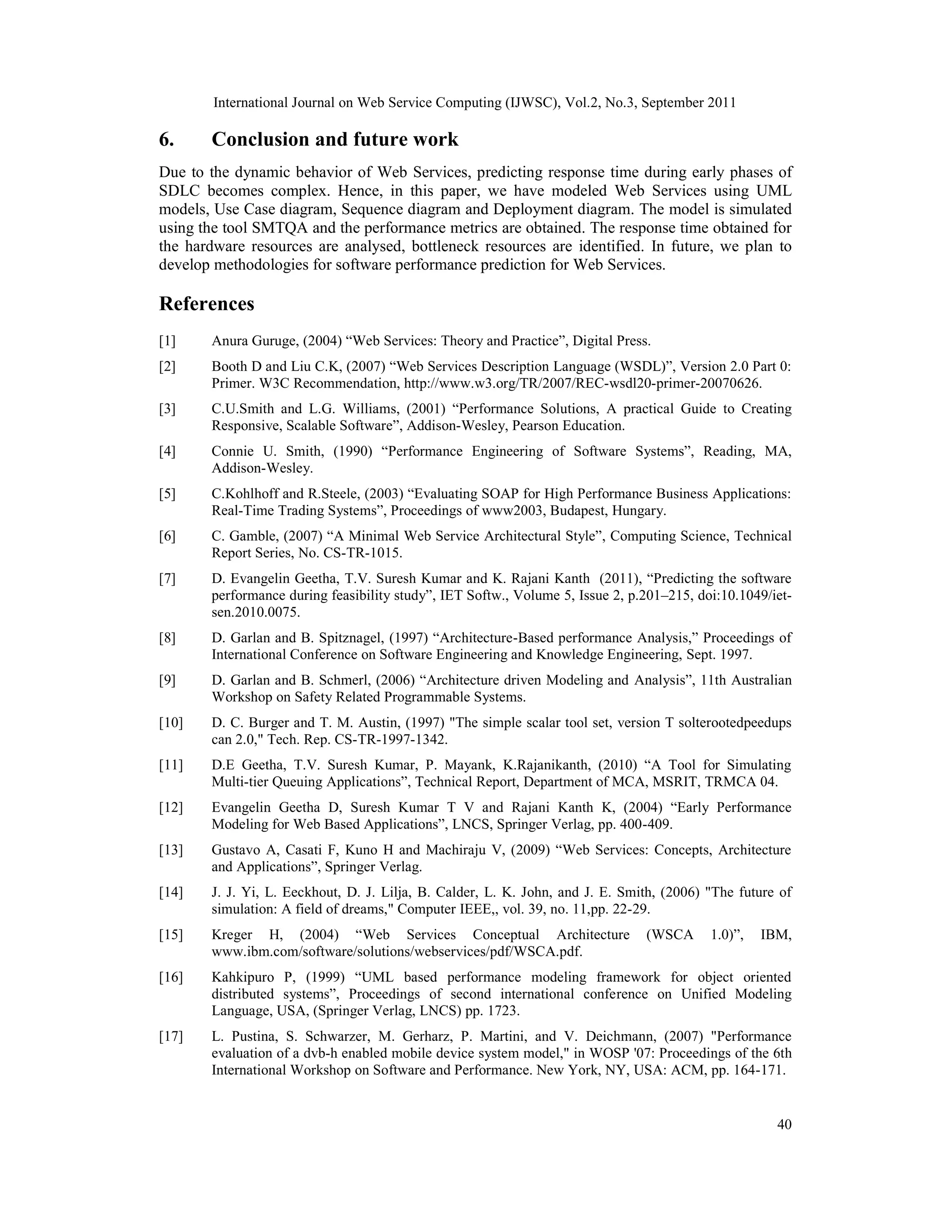 International Journal on Web Service Computing (IJWSC), Vol.2, No.3, September 2011
40
6. Conclusion and future work
Due to the dynamic behavior of Web Services, predicting response time during early phases of
SDLC becomes complex. Hence, in this paper, we have modeled Web Services using UML
models, Use Case diagram, Sequence diagram and Deployment diagram. The model is simulated
using the tool SMTQA and the performance metrics are obtained. The response time obtained for
the hardware resources are analysed, bottleneck resources are identified. In future, we plan to
develop methodologies for software performance prediction for Web Services.
References
[1] Anura Guruge, (2004) “Web Services: Theory and Practice”, Digital Press.
[2] Booth D and Liu C.K, (2007) “Web Services Description Language (WSDL)”, Version 2.0 Part 0:
Primer. W3C Recommendation, http://www.w3.org/TR/2007/REC-wsdl20-primer-20070626.
[3] C.U.Smith and L.G. Williams, (2001) “Performance Solutions, A practical Guide to Creating
Responsive, Scalable Software”, Addison-Wesley, Pearson Education.
[4] Connie U. Smith, (1990) “Performance Engineering of Software Systems”, Reading, MA,
Addison-Wesley.
[5] C.Kohlhoff and R.Steele, (2003) “Evaluating SOAP for High Performance Business Applications:
Real-Time Trading Systems”, Proceedings of www2003, Budapest, Hungary.
[6] C. Gamble, (2007) “A Minimal Web Service Architectural Style”, Computing Science, Technical
Report Series, No. CS-TR-1015.
[7] D. Evangelin Geetha, T.V. Suresh Kumar and K. Rajani Kanth (2011), “Predicting the software
performance during feasibility study”, IET Softw., Volume 5, Issue 2, p.201–215, doi:10.1049/iet-
sen.2010.0075.
[8] D. Garlan and B. Spitznagel, (1997) “Architecture-Based performance Analysis,” Proceedings of
International Conference on Software Engineering and Knowledge Engineering, Sept. 1997.
[9] D. Garlan and B. Schmerl, (2006) “Architecture driven Modeling and Analysis”, 11th Australian
Workshop on Safety Related Programmable Systems.
[10] D. C. Burger and T. M. Austin, (1997) "The simple scalar tool set, version T solterootedpeedups
can 2.0," Tech. Rep. CS-TR-1997-1342.
[11] D.E Geetha, T.V. Suresh Kumar, P. Mayank, K.Rajanikanth, (2010) “A Tool for Simulating
Multi-tier Queuing Applications”, Technical Report, Department of MCA, MSRIT, TRMCA 04.
[12] Evangelin Geetha D, Suresh Kumar T V and Rajani Kanth K, (2004) “Early Performance
Modeling for Web Based Applications”, LNCS, Springer Verlag, pp. 400-409.
[13] Gustavo A, Casati F, Kuno H and Machiraju V, (2009) “Web Services: Concepts, Architecture
and Applications”, Springer Verlag.
[14] J. J. Yi, L. Eeckhout, D. J. Lilja, B. Calder, L. K. John, and J. E. Smith, (2006) "The future of
simulation: A field of dreams," Computer IEEE,, vol. 39, no. 11,pp. 22-29.
[15] Kreger H, (2004) “Web Services Conceptual Architecture (WSCA 1.0)”, IBM,
www.ibm.com/software/solutions/webservices/pdf/WSCA.pdf.
[16] Kahkipuro P, (1999) “UML based performance modeling framework for object oriented
distributed systems”, Proceedings of second international conference on Unified Modeling
Language, USA, (Springer Verlag, LNCS) pp. 1723.
[17] L. Pustina, S. Schwarzer, M. Gerharz, P. Martini, and V. Deichmann, (2007) "Performance
evaluation of a dvb-h enabled mobile device system model," in WOSP '07: Proceedings of the 6th
International Workshop on Software and Performance. New York, NY, USA: ACM, pp. 164-171.
 