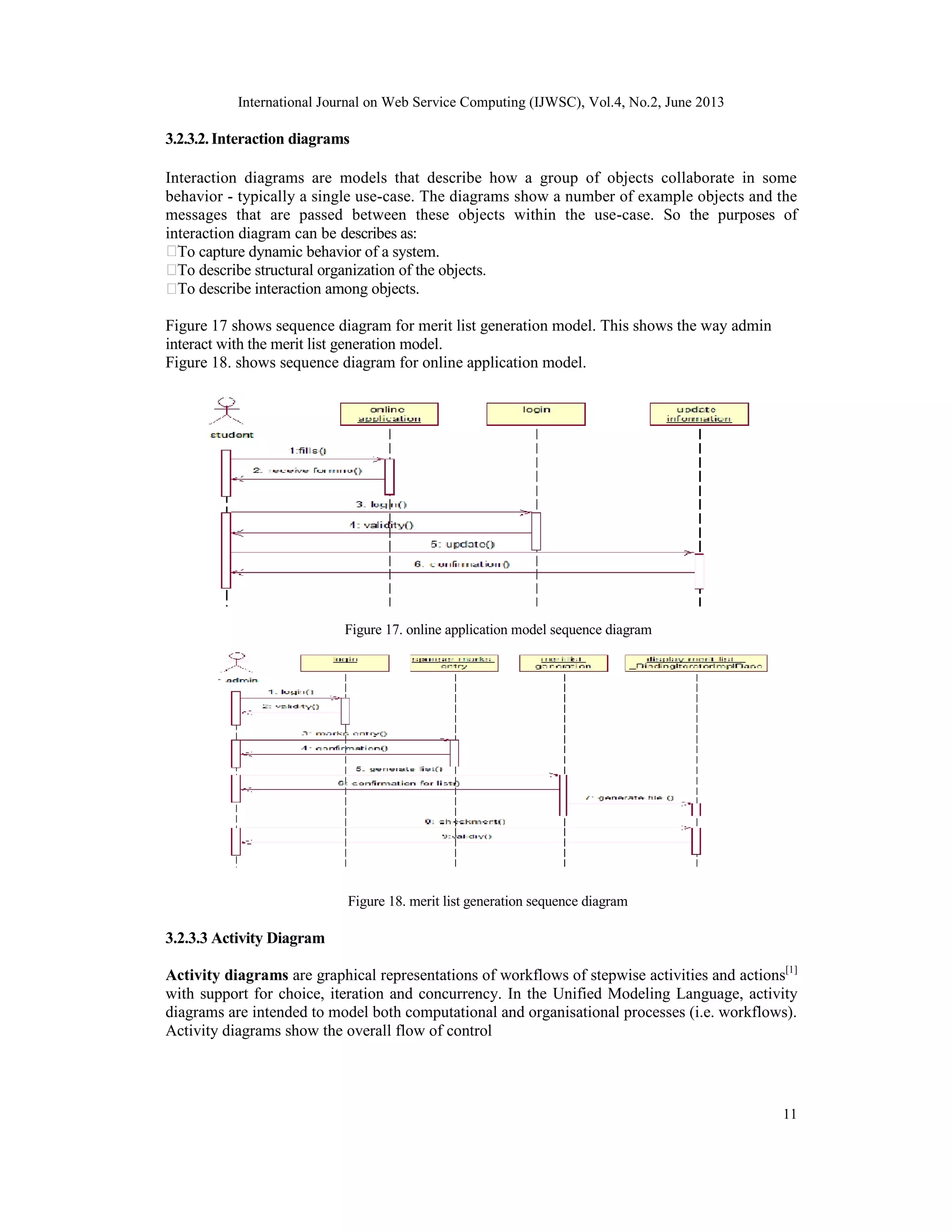 International Journal on Web Service Computing (IJWSC), Vol.4, No.2, June 2013
11
3.2.3.2.Interaction diagrams
Interaction diagrams are models that describe how a group of objects collaborate in some
behavior - typically a single use-case. The diagrams show a number of example objects and the
messages that are passed between these objects within the use-case. So the purposes of
interaction diagram can be describes as:
To capture dynamic behavior of a system.
To describe structural organization of the objects.
To describe interaction among objects.
Figure 17 shows sequence diagram for merit list generation model. This shows the way admin
interact with the merit list generation model.
Figure 18. shows sequence diagram for online application model.
Figure 17. online application model sequence diagram
Figure 18. merit list generation sequence diagram
3.2.3.3 Activity Diagram
Activity diagrams are graphical representations of workflows of stepwise activities and actions[1]
with support for choice, iteration and concurrency. In the Unified Modeling Language, activity
diagrams are intended to model both computational and organisational processes (i.e. workflows).
Activity diagrams show the overall flow of control
 