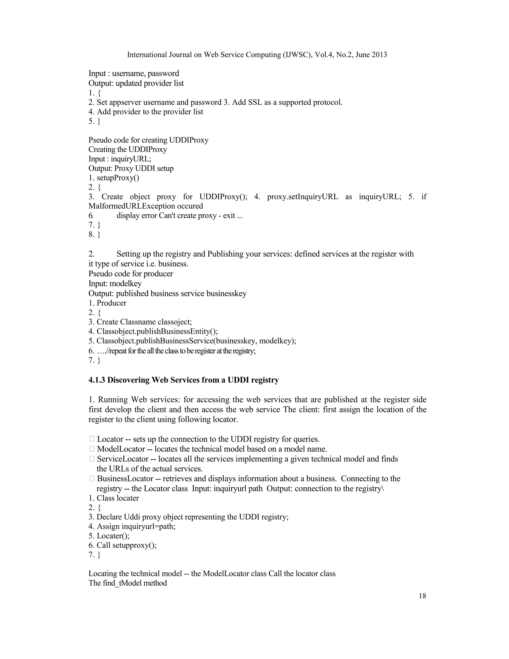 International Journal on Web Service Computing (IJWSC), Vol.4, No.2, June 2013
18
Input : username, password
Output: updated provider list
1. {
2. Set appserver username and password 3. Add SSL as a supported protocol.
4. Add provider to the provider list
5. }
Pseudo code for creating UDDIProxy
Creating the UDDIProxy
Input : inquiryURL;
Output: Proxy UDDI setup
1. setupProxy()
2. {
3. Create object proxy for UDDIProxy(); 4. proxy.setInquiryURL as inquiryURL; 5. if
MalformedURLException occured
6. display error Can't create proxy - exit ...
7. }
8. }
2. Setting up the registry and Publishing your services: defined services at the register with
it type of service i.e. business.
Pseudo code for producer
Input: modelkey
Output: published business service businesskey
1. Producer
2. {
3. Create Classname classoject;
4. Classobject.publishBusinessEntity();
5. Classobject.publishBusinessService(businesskey, modelkey);
6. ….//repeatforthealltheclasstoberegisterattheregistry;
7. }
4.1.3 Discovering Web Services from a UDDI registry
1. Running Web services: for accessing the web services that are published at the register side
first develop the client and then access the web service The client: first assign the location of the
register to the client using following locator.
Locator -- sets up the connection to the UDDI registry for queries.
ModelLocator -- locates the technical model based on a model name.
ServiceLocator -- locates all the services implementing a given technical model and finds
the URLs of the actual services.
BusinessLocator -- retrieves and displays information about a business. Connecting to the
registry -- the Locator class Input: inquiryurl path Output: connection to the registry
1. Class locater
2. {
3. Declare Uddi proxy object representing the UDDI registry;
4. Assign inquiryurl=path;
5. Locater();
6. Call setupproxy();
7. }
Locating the technical model -- the ModelLocator class Call the locator class
The find_tModel method
 