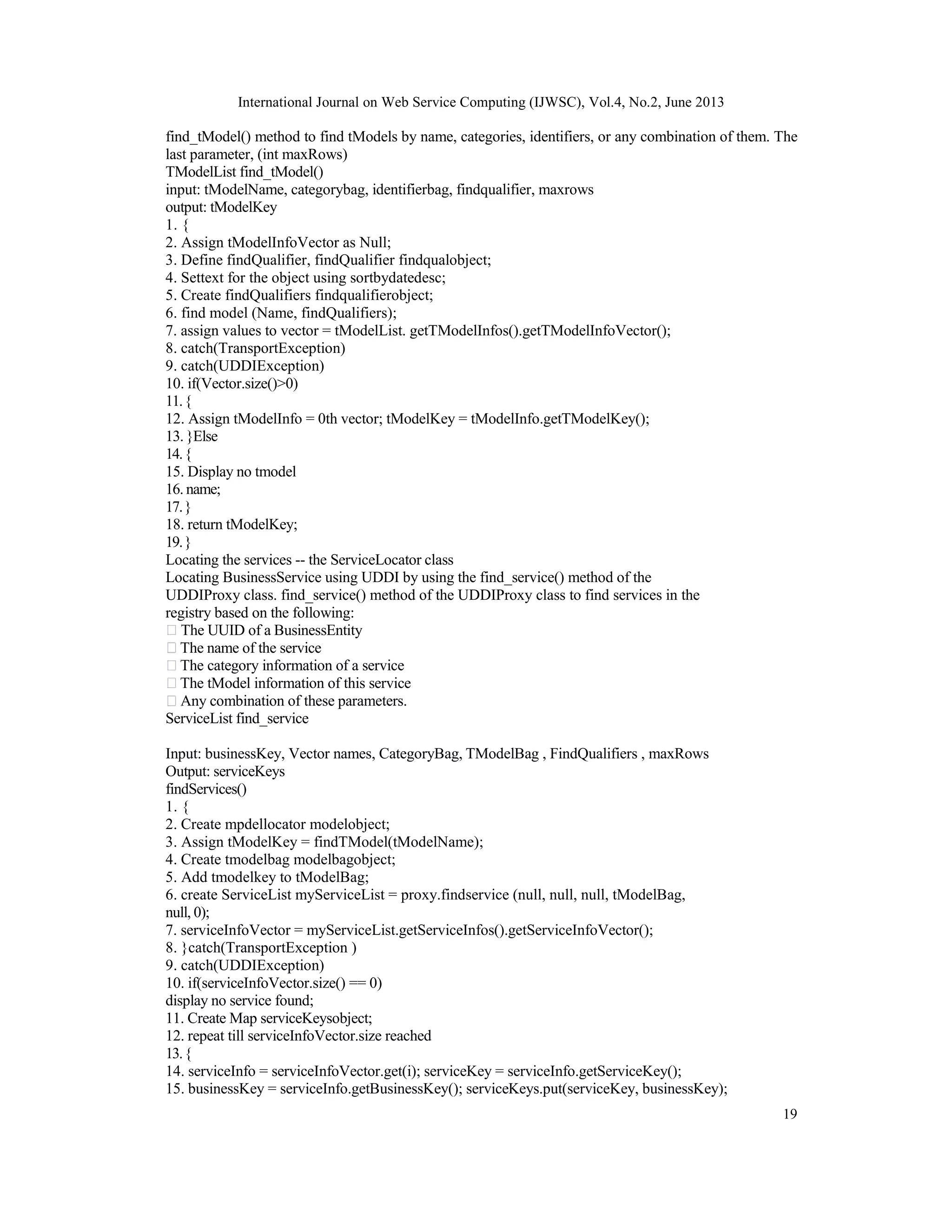 International Journal on Web Service Computing (IJWSC), Vol.4, No.2, June 2013
19
find_tModel() method to find tModels by name, categories, identifiers, or any combination of them. The
last parameter, (int maxRows)
TModelList find_tModel()
input: tModelName, categorybag, identifierbag, findqualifier, maxrows
output: tModelKey
1. {
2. Assign tModelInfoVector as Null;
3. Define findQualifier, findQualifier findqualobject;
4. Settext for the object using sortbydatedesc;
5. Create findQualifiers findqualifierobject;
6. find model (Name, findQualifiers);
7. assign values to vector = tModelList. getTModelInfos().getTModelInfoVector();
8. catch(TransportException)
9. catch(UDDIException)
10. if(Vector.size()>0)
11.{
12. Assign tModelInfo = 0th vector; tModelKey = tModelInfo.getTModelKey();
13. }Else
14.{
15. Display no tmodel
16. name;
17.}
18. return tModelKey;
19.}
Locating the services -- the ServiceLocator class
Locating BusinessService using UDDI by using the find_service() method of the
UDDIProxy class. find_service() method of the UDDIProxy class to find services in the
registry based on the following:
The UUID of a BusinessEntity
The name of the service
The category information of a service
The tModel information of this service
Any combination of these parameters.
ServiceList find_service
Input: businessKey, Vector names, CategoryBag, TModelBag , FindQualifiers , maxRows
Output: serviceKeys
findServices()
1. {
2. Create mpdellocator modelobject;
3. Assign tModelKey = findTModel(tModelName);
4. Create tmodelbag modelbagobject;
5. Add tmodelkey to tModelBag;
6. create ServiceList myServiceList = proxy.findservice (null, null, null, tModelBag,
null, 0);
7. serviceInfoVector = myServiceList.getServiceInfos().getServiceInfoVector();
8. }catch(TransportException )
9. catch(UDDIException)
10. if(serviceInfoVector.size() == 0)
display no service found;
11. Create Map serviceKeysobject;
12. repeat till serviceInfoVector.size reached
13.{
14. serviceInfo = serviceInfoVector.get(i); serviceKey = serviceInfo.getServiceKey();
15. businessKey = serviceInfo.getBusinessKey(); serviceKeys.put(serviceKey, businessKey);
 