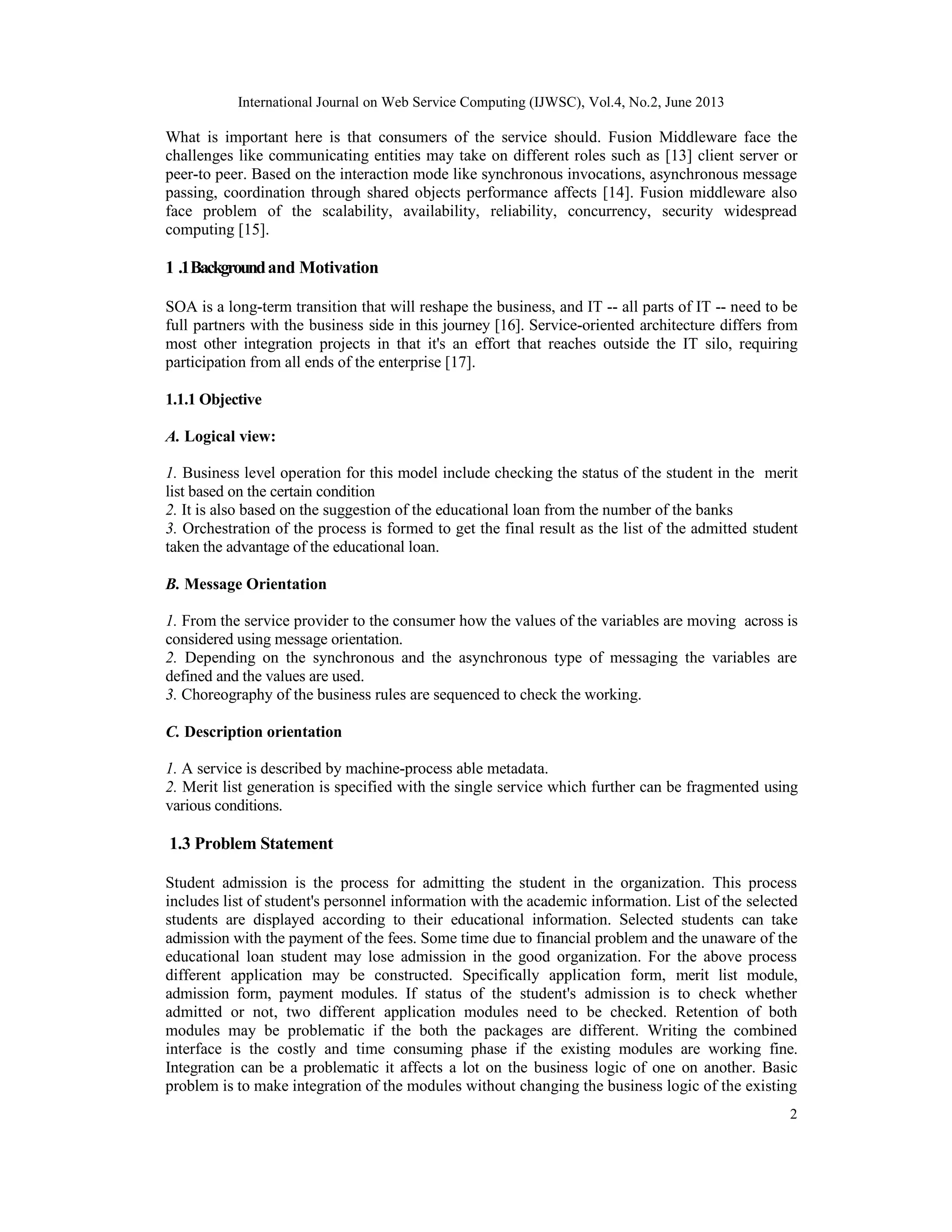 International Journal on Web Service Computing (IJWSC), Vol.4, No.2, June 2013
2
What is important here is that consumers of the service should. Fusion Middleware face the
challenges like communicating entities may take on different roles such as [13] client server or
peer-to peer. Based on the interaction mode like synchronous invocations, asynchronous message
passing, coordination through shared objects performance affects [14]. Fusion middleware also
face problem of the scalability, availability, reliability, concurrency, security widespread
computing [15].
1 .1Backgroundand Motivation
SOA is a long-term transition that will reshape the business, and IT -- all parts of IT -- need to be
full partners with the business side in this journey [16]. Service-oriented architecture differs from
most other integration projects in that it's an effort that reaches outside the IT silo, requiring
participation from all ends of the enterprise [17].
1.1.1 Objective
A. Logical view:
1. Business level operation for this model include checking the status of the student in the merit
list based on the certain condition
2. It is also based on the suggestion of the educational loan from the number of the banks
3. Orchestration of the process is formed to get the final result as the list of the admitted student
taken the advantage of the educational loan.
B. Message Orientation
1. From the service provider to the consumer how the values of the variables are moving across is
considered using message orientation.
2. Depending on the synchronous and the asynchronous type of messaging the variables are
defined and the values are used.
3. Choreography of the business rules are sequenced to check the working.
C. Description orientation
1. A service is described by machine-process able metadata.
2. Merit list generation is specified with the single service which further can be fragmented using
various conditions.
1.3 Problem Statement
Student admission is the process for admitting the student in the organization. This process
includes list of student's personnel information with the academic information. List of the selected
students are displayed according to their educational information. Selected students can take
admission with the payment of the fees. Some time due to financial problem and the unaware of the
educational loan student may lose admission in the good organization. For the above process
different application may be constructed. Specifically application form, merit list module,
admission form, payment modules. If status of the student's admission is to check whether
admitted or not, two different application modules need to be checked. Retention of both
modules may be problematic if the both the packages are different. Writing the combined
interface is the costly and time consuming phase if the existing modules are working fine.
Integration can be a problematic it affects a lot on the business logic of one on another. Basic
problem is to make integration of the modules without changing the business logic of the existing
 
