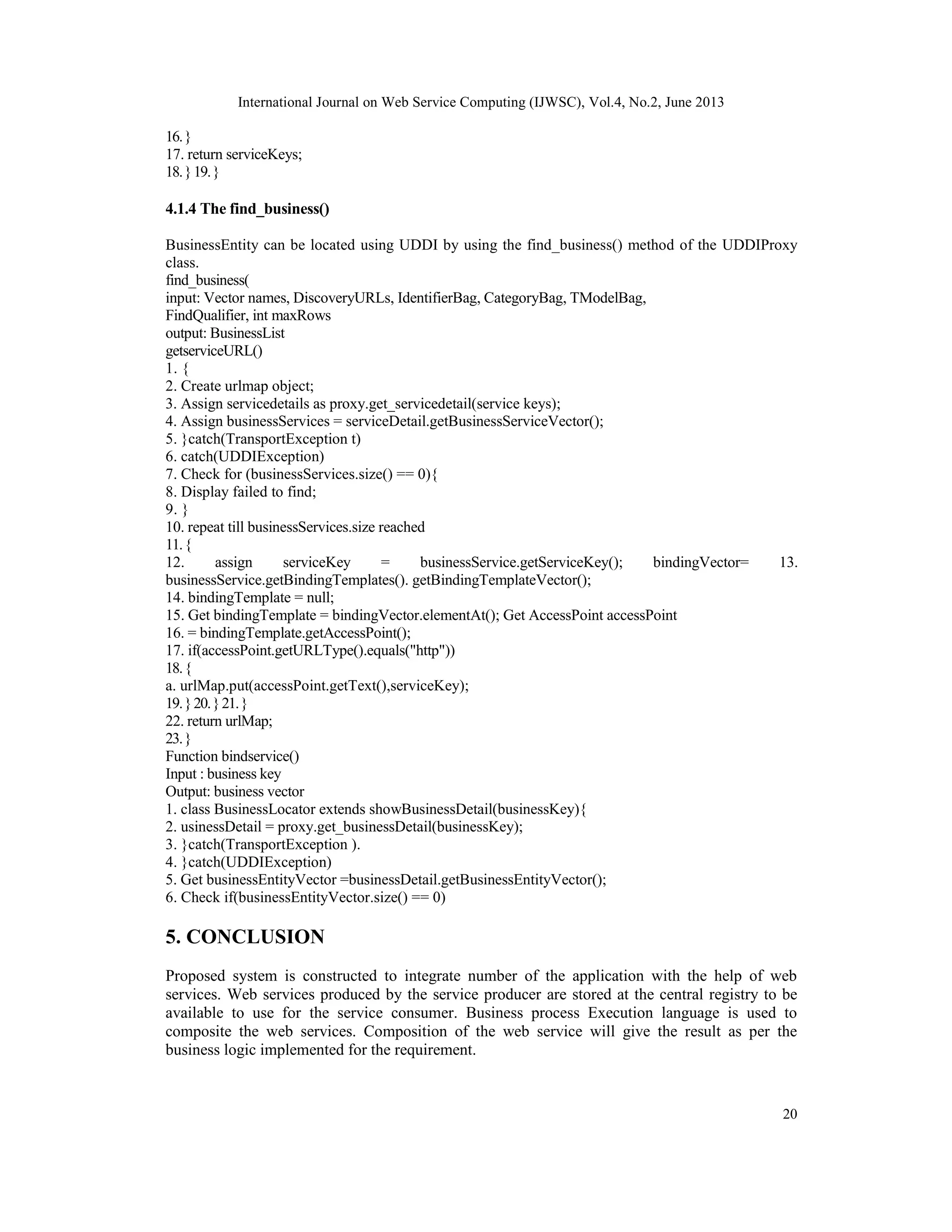 International Journal on Web Service Computing (IJWSC), Vol.4, No.2, June 2013
20
16.}
17. return serviceKeys;
18.}19.}
4.1.4 The find_business()
BusinessEntity can be located using UDDI by using the find_business() method of the UDDIProxy
class.
find_business(
input: Vector names, DiscoveryURLs, IdentifierBag, CategoryBag, TModelBag,
FindQualifier, int maxRows
output: BusinessList
getserviceURL()
1. {
2. Create urlmap object;
3. Assign servicedetails as proxy.get_servicedetail(service keys);
4. Assign businessServices = serviceDetail.getBusinessServiceVector();
5. }catch(TransportException t)
6. catch(UDDIException)
7. Check for (businessServices.size() == 0){
8. Display failed to find;
9. }
10. repeat till businessServices.size reached
11.{
12. assign serviceKey = businessService.getServiceKey(); bindingVector= 13.
businessService.getBindingTemplates(). getBindingTemplateVector();
14. bindingTemplate = null;
15. Get bindingTemplate = bindingVector.elementAt(); Get AccessPoint accessPoint
16. = bindingTemplate.getAccessPoint();
17. if(accessPoint.getURLType().equals("http"))
18.{
a. urlMap.put(accessPoint.getText(),serviceKey);
19.}20.}21.}
22. return urlMap;
23.}
Function bindservice()
Input : business key
Output: business vector
1. class BusinessLocator extends showBusinessDetail(businessKey){
2. usinessDetail = proxy.get_businessDetail(businessKey);
3. }catch(TransportException ).
4. }catch(UDDIException)
5. Get businessEntityVector =businessDetail.getBusinessEntityVector();
6. Check if(businessEntityVector.size() == 0)
5. CONCLUSION
Proposed system is constructed to integrate number of the application with the help of web
services. Web services produced by the service producer are stored at the central registry to be
available to use for the service consumer. Business process Execution language is used to
composite the web services. Composition of the web service will give the result as per the
business logic implemented for the requirement.
 