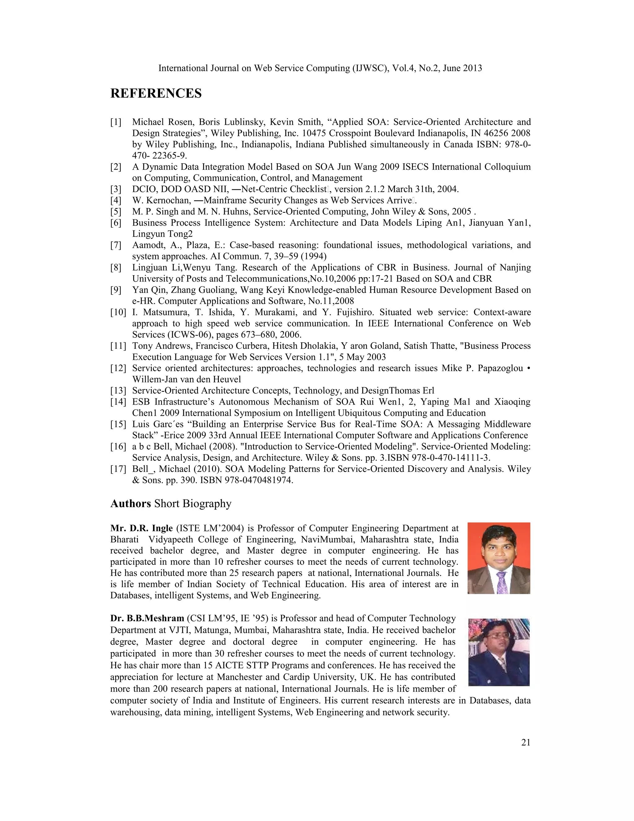 International Journal on Web Service Computing (IJWSC), Vol.4, No.2, June 2013
21
REFERENCES
[1] Michael Rosen, Boris Lublinsky, Kevin Smith, “Applied SOA: Service-Oriented Architecture and
Design Strategies”, Wiley Publishing, Inc. 10475 Crosspoint Boulevard Indianapolis, IN 46256 2008
by Wiley Publishing, Inc., Indianapolis, Indiana Published simultaneously in Canada ISBN: 978-0-
470- 22365-9.
[2] A Dynamic Data Integration Model Based on SOA Jun Wang 2009 ISECS International Colloquium
on Computing, Communication, Control, and Management
[3] DCIO, DOD OASD NII, ―Net-Centric Checklist‖, version 2.1.2 March 31th, 2004.
[4] W. Kernochan, ―Mainframe Security Changes as Web Services Arriveǁ.
[5] M. P. Singh and M. N. Huhns, Service-Oriented Computing, John Wiley & Sons, 2005 .
[6] Business Process Intelligence System: Architecture and Data Models Liping An1, Jianyuan Yan1,
Lingyun Tong2
[7] Aamodt, A., Plaza, E.: Case-based reasoning: foundational issues, methodological variations, and
system approaches. AI Commun. 7, 39–59 (1994)
[8] Lingjuan Li,Wenyu Tang. Research of the Applications of CBR in Business. Journal of Nanjing
University of Posts and Telecommunications,No.10,2006 pp:17-21 Based on SOA and CBR
[9] Yan Qin, Zhang Guoliang, Wang Keyi Knowledge-enabled Human Resource Development Based on
e-HR. Computer Applications and Software, No.11,2008
[10] I. Matsumura, T. Ishida, Y. Murakami, and Y. Fujishiro. Situated web service: Context-aware
approach to high speed web service communication. In IEEE International Conference on Web
Services (ICWS-06), pages 673–680, 2006.
[11] Tony Andrews, Francisco Curbera, Hitesh Dholakia, Y aron Goland, Satish Thatte, "Business Process
Execution Language for Web Services Version 1.1", 5 May 2003
[12] Service oriented architectures: approaches, technologies and research issues Mike P. Papazoglou •
Willem-Jan van den Heuvel
[13] Service-Oriented Architecture Concepts, Technology, and DesignThomas Erl
[14] ESB Infrastructure’s Autonomous Mechanism of SOA Rui Wen1, 2, Yaping Ma1 and Xiaoqing
Chen1 2009 International Symposium on Intelligent Ubiquitous Computing and Education
[15] Luis Garc´es “Building an Enterprise Service Bus for Real-Time SOA: A Messaging Middleware
Stack” -Erice 2009 33rd Annual IEEE International Computer Software and Applications Conference
[16] a b c Bell, Michael (2008). "Introduction to Service-Oriented Modeling". Service-Oriented Modeling:
Service Analysis, Design, and Architecture. Wiley & Sons. pp. 3.ISBN 978-0-470-14111-3.
[17] Bell_, Michael (2010). SOA Modeling Patterns for Service-Oriented Discovery and Analysis. Wiley
& Sons. pp. 390. ISBN 978-0470481974.
Authors Short Biography
Mr. D.R. Ingle (ISTE LM’2004) is Professor of Computer Engineering Department at
Bharati Vidyapeeth College of Engineering, NaviMumbai, Maharashtra state, India
received bachelor degree, and Master degree in computer engineering. He has
participated in more than 10 refresher courses to meet the needs of current technology.
He has contributed more than 25 research papers at national, International Journals. He
is life member of Indian Society of Technical Education. His area of interest are in
Databases, intelligent Systems, and Web Engineering.
Dr. B.B.Meshram (CSI LM’95, IE ’95) is Professor and head of Computer Technology
Department at VJTI, Matunga, Mumbai, Maharashtra state, India. He received bachelor
degree, Master degree and doctoral degree in computer engineering. He has
participated in more than 30 refresher courses to meet the needs of current technology.
He has chair more than 15 AICTE STTP Programs and conferences. He has received the
appreciation for lecture at Manchester and Cardip University, UK. He has contributed
more than 200 research papers at national, International Journals. He is life member of
computer society of India and Institute of Engineers. His current research interests are in Databases, data
warehousing, data mining, intelligent Systems, Web Engineering and network security.
 