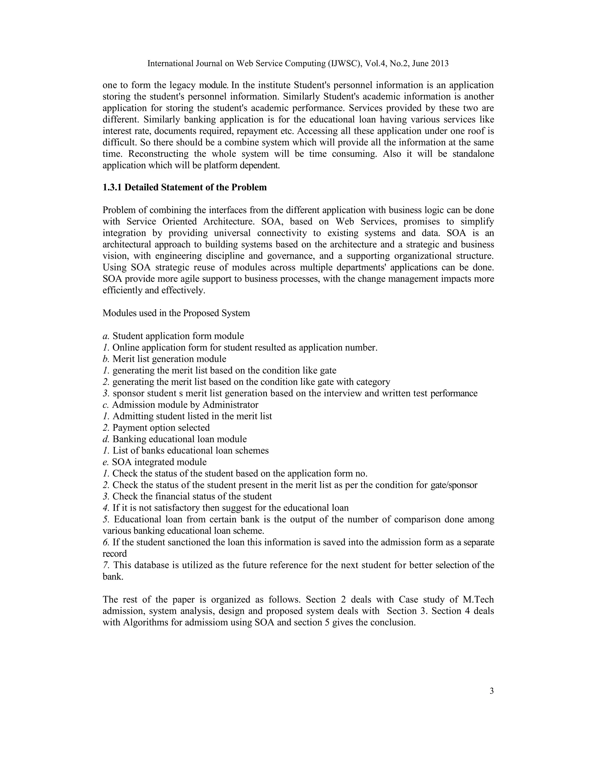International Journal on Web Service Computing (IJWSC), Vol.4, No.2, June 2013
3
one to form the legacy module. In the institute Student's personnel information is an application
storing the student's personnel information. Similarly Student's academic information is another
application for storing the student's academic performance. Services provided by these two are
different. Similarly banking application is for the educational loan having various services like
interest rate, documents required, repayment etc. Accessing all these application under one roof is
difficult. So there should be a combine system which will provide all the information at the same
time. Reconstructing the whole system will be time consuming. Also it will be standalone
application which will be platform dependent.
1.3.1 Detailed Statement of the Problem
Problem of combining the interfaces from the different application with business logic can be done
with Service Oriented Architecture. SOA, based on Web Services, promises to simplify
integration by providing universal connectivity to existing systems and data. SOA is an
architectural approach to building systems based on the architecture and a strategic and business
vision, with engineering discipline and governance, and a supporting organizational structure.
Using SOA strategic reuse of modules across multiple departments' applications can be done.
SOA provide more agile support to business processes, with the change management impacts more
efficiently and effectively.
Modules used in the Proposed System
a. Student application form module
1. Online application form for student resulted as application number.
b. Merit list generation module
1. generating the merit list based on the condition like gate
2. generating the merit list based on the condition like gate with category
3. sponsor student s merit list generation based on the interview and written test performance
c. Admission module by Administrator
1. Admitting student listed in the merit list
2. Payment option selected
d. Banking educational loan module
1. List of banks educational loan schemes
e. SOA integrated module
1. Check the status of the student based on the application form no.
2. Check the status of the student present in the merit list as per the condition for gate/sponsor
3. Check the financial status of the student
4. If it is not satisfactory then suggest for the educational loan
5. Educational loan from certain bank is the output of the number of comparison done among
various banking educational loan scheme.
6. If the student sanctioned the loan this information is saved into the admission form as a separate
record
7. This database is utilized as the future reference for the next student for better selection of the
bank.
The rest of the paper is organized as follows. Section 2 deals with Case study of M.Tech
admission, system analysis, design and proposed system deals with Section 3. Section 4 deals
with Algorithms for admissiom using SOA and section 5 gives the conclusion.
 