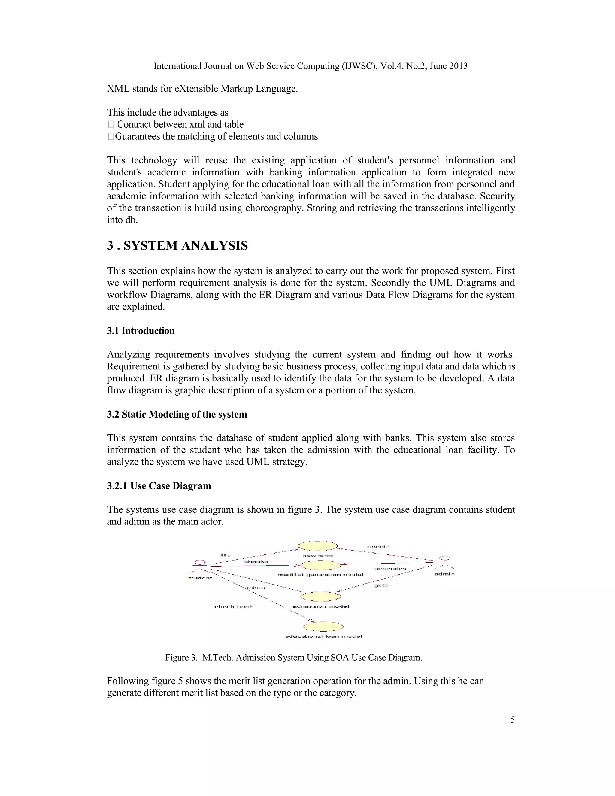 International Journal on Web Service Computing (IJWSC), Vol.4, No.2, June 2013
5
XML stands for eXtensible Markup Language.
This include the advantages as
Contract between xml and table
Guarantees the matching of elements and columns
This technology will reuse the existing application of student's personnel information and
student's academic information with banking information application to form integrated new
application. Student applying for the educational loan with all the information from personnel and
academic information with selected banking information will be saved in the database. Security
of the transaction is build using choreography. Storing and retrieving the transactions intelligently
into db.
3 . SYSTEM ANALYSIS
This section explains how the system is analyzed to carry out the work for proposed system. First
we will perform requirement analysis is done for the system. Secondly the UML Diagrams and
workflow Diagrams, along with the ER Diagram and various Data Flow Diagrams for the system
are explained.
3.1 Introduction
Analyzing requirements involves studying the current system and finding out how it works.
Requirement is gathered by studying basic business process, collecting input data and data which is
produced. ER diagram is basically used to identify the data for the system to be developed. A data
flow diagram is graphic description of a system or a portion of the system.
3.2 Static Modeling of the system
This system contains the database of student applied along with banks. This system also stores
information of the student who has taken the admission with the educational loan facility. To
analyze the system we have used UML strategy.
3.2.1 Use Case Diagram
The systems use case diagram is shown in figure 3. The system use case diagram contains student
and admin as the main actor.
Figure 3. M.Tech. Admission System Using SOA Use Case Diagram.
Following figure 5 shows the merit list generation operation for the admin. Using this he can
generate different merit list based on the type or the category.
 