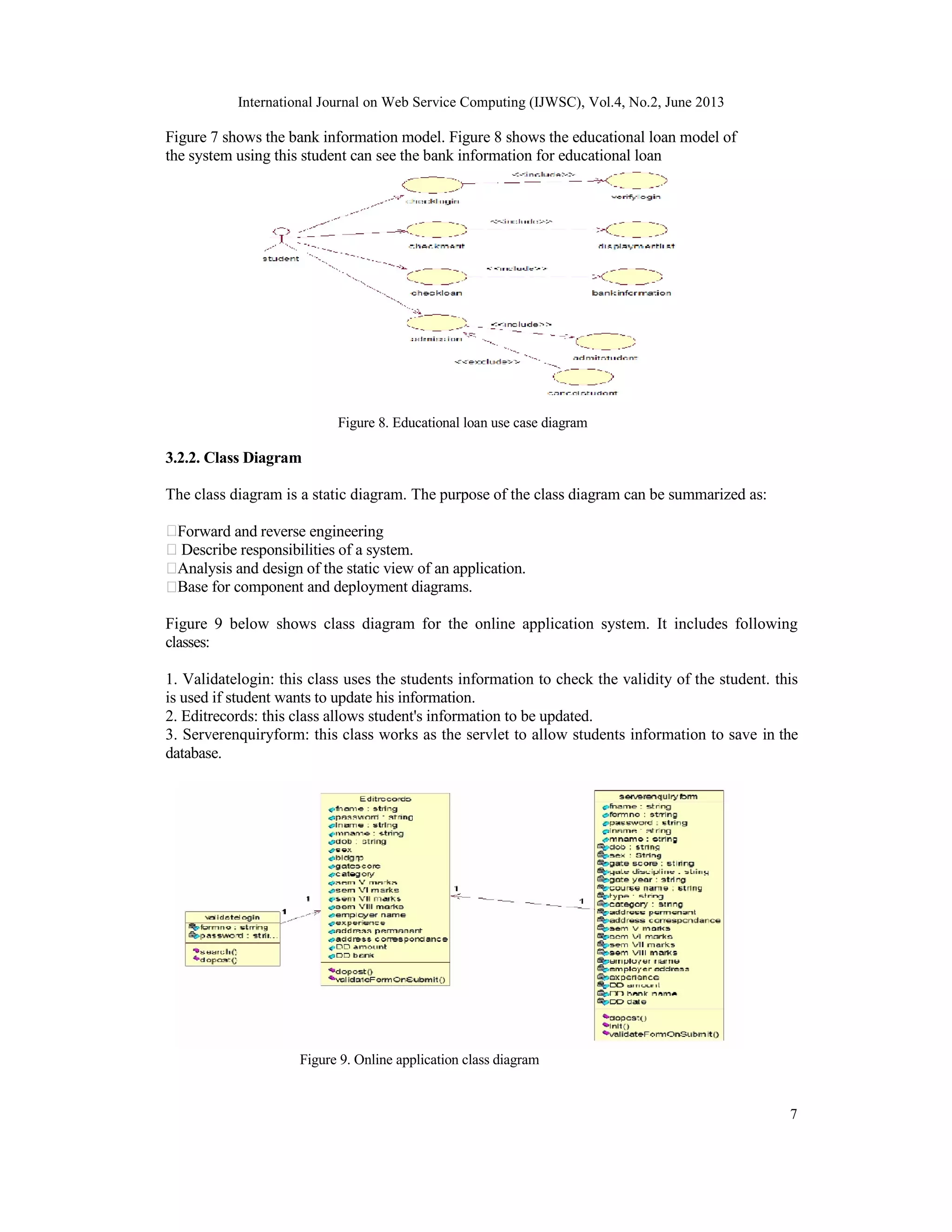 International Journal on Web Service Computing (IJWSC), Vol.4, No.2, June 2013
7
Figure 7 shows the bank information model. Figure 8 shows the educational loan model of
the system using this student can see the bank information for educational loan
Figure 8. Educational loan use case diagram
3.2.2. Class Diagram
The class diagram is a static diagram. The purpose of the class diagram can be summarized as:
Forward and reverse engineering
Describe responsibilities of a system.
Analysis and design of the static view of an application.
Base for component and deployment diagrams.
Figure 9 below shows class diagram for the online application system. It includes following
classes:
1. Validatelogin: this class uses the students information to check the validity of the student. this
is used if student wants to update his information.
2. Editrecords: this class allows student's information to be updated.
3. Serverenquiryform: this class works as the servlet to allow students information to save in the
database.
Figure 9. Online application class diagram
 