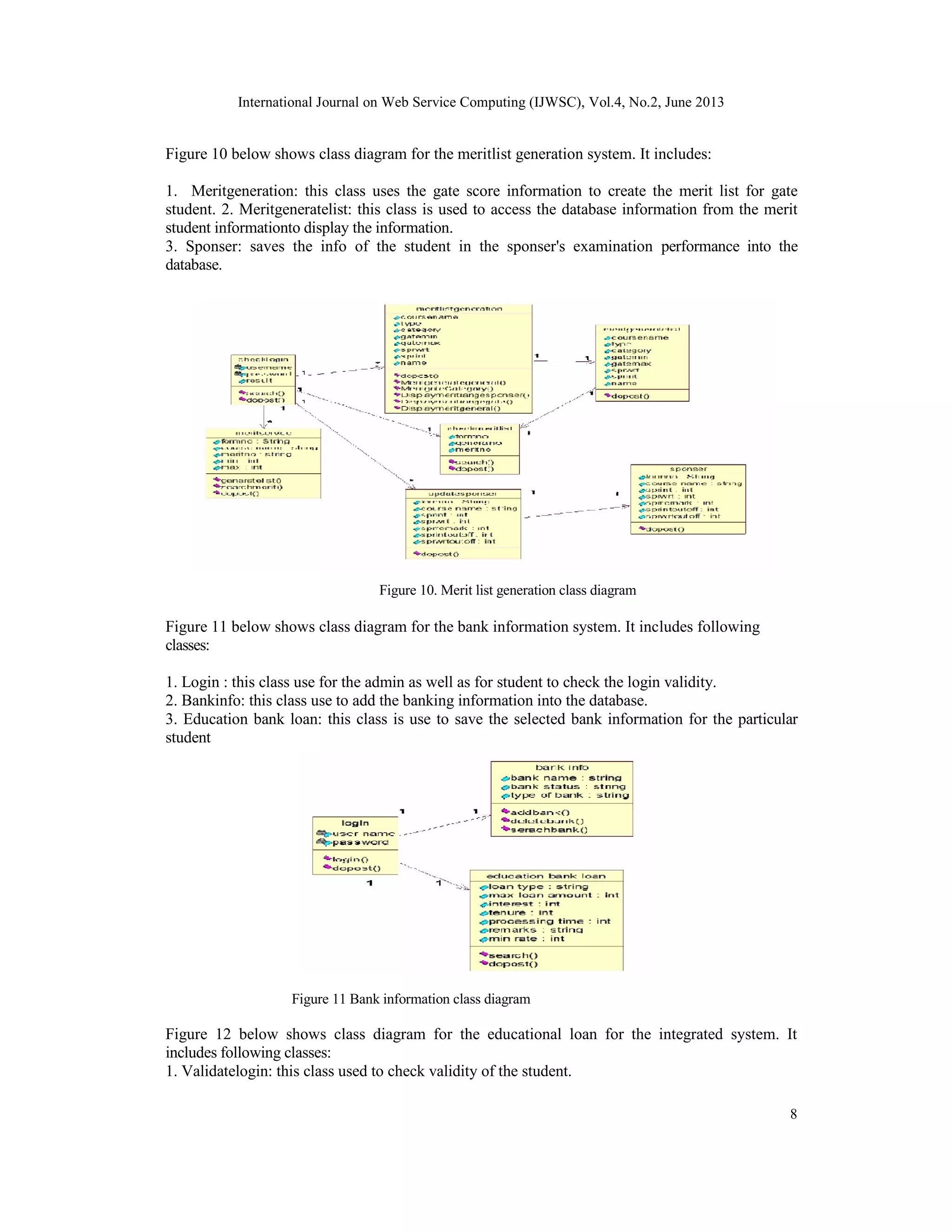 International Journal on Web Service Computing (IJWSC), Vol.4, No.2, June 2013
8
Figure 10 below shows class diagram for the meritlist generation system. It includes:
1. Meritgeneration: this class uses the gate score information to create the merit list for gate
student. 2. Meritgeneratelist: this class is used to access the database information from the merit
student informationto display the information.
3. Sponser: saves the info of the student in the sponser's examination performance into the
database.
Figure 10. Merit list generation class diagram
Figure 11 below shows class diagram for the bank information system. It includes following
classes:
1. Login : this class use for the admin as well as for student to check the login validity.
2. Bankinfo: this class use to add the banking information into the database.
3. Education bank loan: this class is use to save the selected bank information for the particular
student
Figure 11 Bank information class diagram
Figure 12 below shows class diagram for the educational loan for the integrated system. It
includes following classes:
1. Validatelogin: this class used to check validity of the student.
 