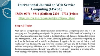 Scope & Topics
Web Service Computing is a recent evolution in Distributed Computing series and it is an
emerging and fast growing paradigm in the present scenario. Web Service Computing is a
diversified discipline suite that related to the technologies of Business Process Integration
and Management, Grid / Utility / Cloud Computing paradigms, autonomic computing, as
well as the business and scientific applications. It applies the theories of Science and
Technology for bridging the gap between Business Services and IT Services. Service
oriented computing addresses how to enable the technology to help people to perform
business processes more efficiently and effectively, ultimately resulting in creating WIN-
WIN strategy between the business organizations and end users.
International Journal on Web Service
Computing (IJWSC)
ISSN: 0976 - 9811 (Online); 2230 - 7702 (Print)
https://airccse.org/journal/jwsc/ijwsc.html
 