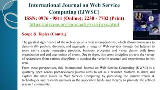 Scope & Topics (Contd..)
The greatest significance of the web services is their interoperability, which allows businesses to
dynamically publish, discover, and aggregate a range of Web services through the Internet to
more easily create innovative products, business processes and value chains both from
organization and end user points of views. Due to these, this cross discipline attracts the variety
of researchers from various disciplines to conduct the versatile research and experiments in this
area.
From these perspectives, this International Journal on Web Service Computing (IJWSC) is a
quarterly open access peer-reviewed journal aims to act as a research platform to share and
explore the main issues in Web Service Computing by publishing the current trends &
technologies and research methods in the associated fields and thereby to promote the related
research community.
International Journal on Web Service
Computing (IJWSC)
ISSN: 0976 - 9811 (Online); 2230 - 7702 (Print)
https://airccse.org/journal/jwsc/ijwsc.html
 