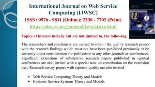 Topics of interest include but are not limited to, the following
The researchers and practioners are invited to submit the quality research papers
with the research findings which must not have been published previously or be
currently under consideration for publication in any other journals or conferences.
Significant extensions of substantive research papers published in reputed
conferences are also invited with a special note on contribution on the extension
part. Research survey papers with superior quality are also invited.
 Web Service Computing Theory and Models
 Business Service Systems Theory and Models
International Journal on Web Service
Computing (IJWSC)
ISSN: 0976 - 9811 (Online); 2230 - 7702 (Print)
https://airccse.org/journal/jwsc/ijwsc.html
 
