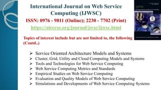 Topics of interest include but are not limited to, the following
(Contd..)
 Service Oriented Architecture Models and Systems
 Cluster, Grid, Utility and Cloud Computing Models and Systems
 Tools and Technologies for Web Service Computing
 Web Service Computing Metrics and Standards
 Empirical Studies on Web Service Computing
 Evaluation and Quality Models of Web Service Computing
 Simulations and Developments of Web Service Computing Systems
International Journal on Web Service
Computing (IJWSC)
ISSN: 0976 - 9811 (Online); 2230 - 7702 (Print)
https://airccse.org/journal/jwsc/ijwsc.html
 
