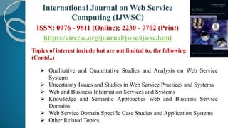 Topics of interest include but are not limited to, the following
(Contd..)
 Qualitative and Quantitative Studies and Analysis on Web Service
Systems
 Uncertainty Issues and Studies in Web Service Practices and Systems
 Web and Business Information Services and Systems
 Knowledge and Semantic Approaches Web and Business Service
Domains
 Web Service Domain Specific Case Studies and Application Systems
 Other Related Topics
International Journal on Web Service
Computing (IJWSC)
ISSN: 0976 - 9811 (Online); 2230 - 7702 (Print)
https://airccse.org/journal/jwsc/ijwsc.html
 