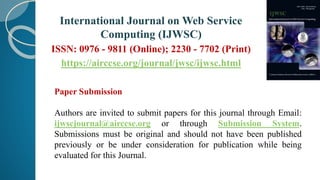 International Journal on Web Service
Computing (IJWSC)
ISSN: 0976 - 9811 (Online); 2230 - 7702 (Print)
https://airccse.org/journal/jwsc/ijwsc.html
Paper Submission
Authors are invited to submit papers for this journal through Email:
ijwscjournal@airccse.org or through Submission System.
Submissions must be original and should not have been published
previously or be under consideration for publication while being
evaluated for this Journal.
 