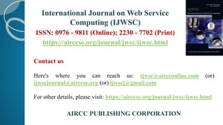 International Journal on Web Service
Computing (IJWSC)
ISSN: 0976 - 9811 (Online); 2230 - 7702 (Print)
https://airccse.org/journal/jwsc/ijwsc.html
Contact us
Here's where you can reach us: ijwsc@aircconline.com (or)
ijwscjournal@airccse.org (or) ijwscj@gmail.com
For other details, please visit: https://airccse.org/journal/jwsc/ijwsc.html
AIRCC PUBLISHING CORPORATION
 