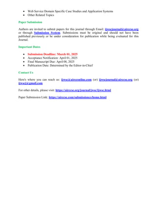  Web Service Domain Specific Case Studies and Application Systems
 Other Related Topics
Paper Submission
Authors are invited to submit papers for this journal through Email: ijwscjournal@airccse.org
or through Submission System. Submissions must be original and should not have been
published previously or be under consideration for publication while being evaluated for this
Journal.
Important Dates
 Submission Deadline: March 01, 2025
 Acceptance Notification: April 01, 2025
 Final Manuscript Due: April 08, 2025
 Publication Date: Determined by the Editor-in-Chief
Contact Us
Here's where you can reach us: ijwsc@aircconline.com (or) ijwscjournal@airccse.org (or)
ijwscj@gmail.com
For other details, please visit: https://airccse.org/journal/jwsc/ijwsc.html
Paper Submission Link: https://airccse.com/submissioncs/home.html
 