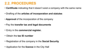 2.2. PROCEDURES
• Certificate indicating that it doesn’t exist a company with the same name
• Drafting of the articles of incorporation and statutes
• Approval of the incorporation of the company
• Pay the transfer tax and legal documents
●
Entry in the commercial register.
●
Obtain the tax ID number
●
Registration of the company in the Social Security
●
Application for the licence in the City Hall
 