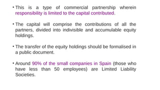 • This is a type of commercial partnership wherein
responsibility is limited to the capital contributed.
• The capital will comprise the contributions of all the
partners, divided into indivisible and accumulable equity
holdings.
• The transfer of the equity holdings should be formalised in
a public document.
• Around 90% of the small companies in Spain (those who
have less than 50 employees) are Limited Liability
Societies.
 