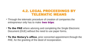4.2. LEGAL PROCEEDINGS BY
TELEMATIC MEANS
• Through the telematic procedure of creation of companies the
entrepreneur only has to make two trips:
• To the PAE where advising and completing the Single Electronic
Document (DUE) without the need to use paper forms.
• To the Notary's office, prior concerted appointment through the
PAE, for the granting of the deed of incorporation.
 