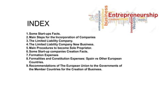 INDEX
1.Some Start-ups Facts.
2.Main Steps for the Incorporation of Companies
3.The Limited Liability Company.
4.The Limited Liability Company New Business.
5.Main Procedures to become Sole Proprietor.
6.Some Start-up companies Creation Facts.
7.Formation Expenses
8.Formalities and Constitution Expenses: Spain vs Other European
Countries.
9.Recommendations of The European Union to the Governments of
the Member Countries for the Creation of Business.
 