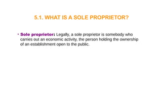 • Sole proprietor: Legally, a sole proprietor is somebody who
carries out an economic activity, the person holding the ownership
of an establishment open to the public.
5.1. WHAT IS A SOLE PROPRIETOR?
 