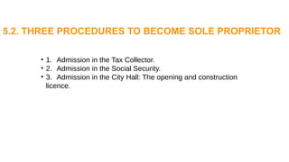 • 1. Admission in the Tax Collector.
• 2. Admission in the Social Security.
• 3. Admission in the City Hall: The opening and construction
licence.
5.2. THREE PROCEDURES TO BECOME SOLE PROPRIETOR
 