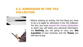 5.3. ADMISSION IN THE TAX
COLLECTOR.
• Before starting an activity, the first thing you have
to do is to apply for admission in the Tax Collector.
For this, you must present the census declaration,
in which you will notify your personal information,
the Activity you are going to carry out, the
Location of your business and the Taxes you
will have to pay.
 