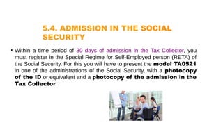 5.4. ADMISSION IN THE SOCIAL
SECURITY
• Within a time period of 30 days of admission in the Tax Collector, you
must register in the Special Regime for Self-Employed person (RETA) of
the Social Security. For this you will have to present the model TA0521
in one of the administrations of the Social Security, with a photocopy
of the ID or equivalent and a photocopy of the admission in the
Tax Collector.
 