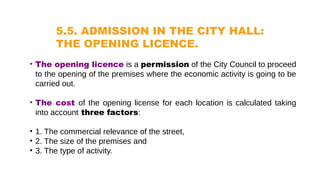 5.5. ADMISSION IN THE CITY HALL:
THE OPENING LICENCE.
• The opening licence is a permission of the City Council to proceed
to the opening of the premises where the economic activity is going to be
carried out.
• The cost of the opening license for each location is calculated taking
into account three factors:
• 1. The commercial relevance of the street,
• 2. The size of the premises and
• 3. The type of activity.
 