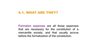 6.1. WHAT ARE THEY?
Formation expenses are all those expenses
that are necessary for the constitution of a
mercantile society, and that usually accrue
before the formalization of the constitution.
 