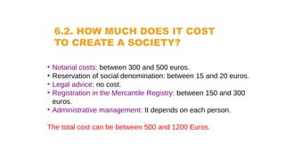 6.2. HOW MUCH DOES IT COST
TO CREATE A SOCIETY?
• Notarial costs: between 300 and 500 euros.
• Reservation of social denomination: between 15 and 20 euros.
• Legal advice: no cost.
• Registration in the Mercantile Registry: between 150 and 300
euros.
• Administrative management: It depends on each person.
The total cost can be between 500 and 1200 Euros.
 