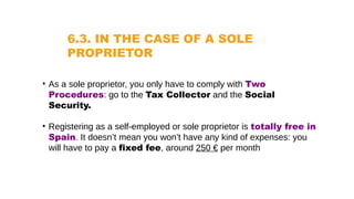 6.3. IN THE CASE OF A SOLE
PROPRIETOR
• As a sole proprietor, you only have to comply with Two
Procedures: go to the Tax Collector and the Social
Security.
• Registering as a self-employed or sole proprietor is totally free in
Spain. It doesn’t mean you won’t have any kind of expenses: you
will have to pay a fixed fee, around 250 € per month
 