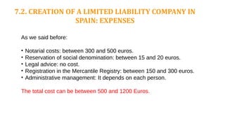 7.2. CREATION OF A LIMITED LIABILITY COMPANY IN
SPAIN: EXPENSES
As we said before:
• Notarial costs: between 300 and 500 euros.
• Reservation of social denomination: between 15 and 20 euros.
• Legal advice: no cost.
• Registration in the Mercantile Registry: between 150 and 300 euros.
• Administrative management: It depends on each person.
The total cost can be between 500 and 1200 Euros.
 